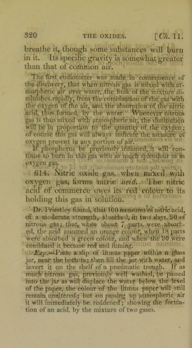 breathe it, though some substances will burn in it. Its specific gravity is somewhat greater than that oi' common air! The first ehdiometer was made in ccmscqneiicc of the <!Pc'6very, that w hen nitron’s ais is mixeil with at- mospheric air over water, the hulk of the mixture di- minishes rapidly, from the ednilirnation of the diS:with the oxvgcn of the air, and the ahsorptinti of the nitric acid, tints formed, by the Water. Whenever riitrous gas is thus mixed with atmospheric air, the dimitiution  ill he in proportion to the MMfipty of the oxygen; oF coarse this gas will always' fritfieftrc the nihisure of oxvgcn present ip any portion of air.1 If phosphorus be previously inffaiticd,'^t wifi con- tinue to burn in this gas witli nfciiiihffr splriitjouf- its’hi oxygen gav i,, von'7fi Stt-' 614. Nitric oxide gas, when mixed with oxygen gas, tonus nitric arid. Then nitric acid of commerce owes its red colour to its holding this gas in Solution. Dr. Priestley found, that 100 fnonsnnes of nitric acid, of a modemte strength, absorbed, in two! slays, 1)0 of nitrous gfcs; that, bon about 7 parts were,i*b«»orl - ed. the pcid assumed im orange poloiri, hen 1.3 parts were absorbed a grceW colour, and when tlit 1)0 were combined it became red and fuming. Piste a nlip of litmus paper within a glass jar, near the bottom; then fill the jar with water, tuid invert it on tjie shelf of a pneumatic trough. If as much nitrons gifs, previously well washed, be passed into the jar as will displace the water below the level of the paper, the colour of the litmus paper bill still remain unaltered; but on passing up atmospheric air it will immediately be reddened ; showing the forma- tion of an acid, by the mixture of two gases.