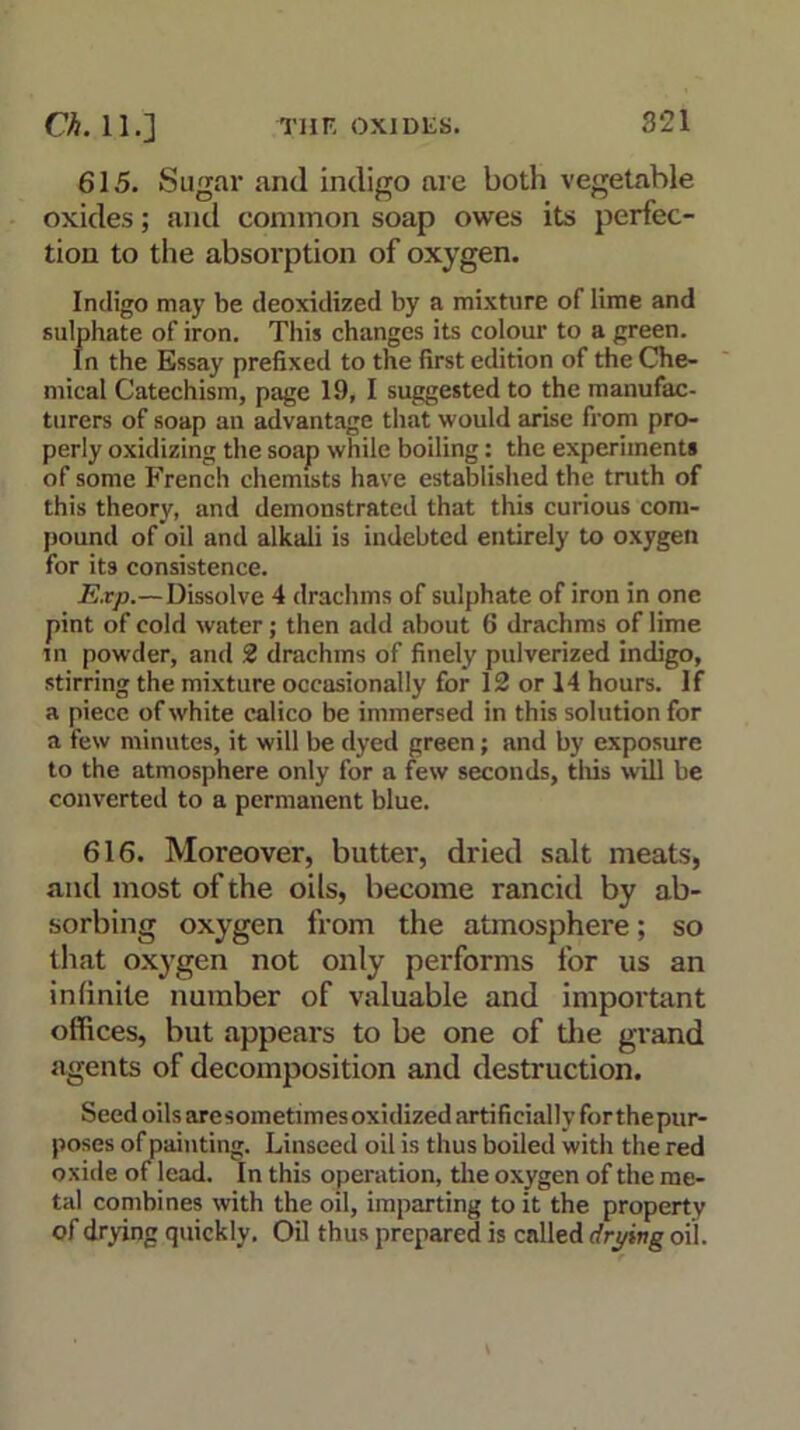 3‘21 615. Sugar and indigo are both vegetable oxides; and common soap owes its perfec- tion to the absorption of oxygen. Indigo may be deoxidized by a mixture of lime and sulphate of iron. This changes its colour to a green. In the Essay prefixed to the first edition of the Che- mical Catechism, page 19, I suggested to the manufac- turers of soap an advantage that would arise from pro- perly oxidizing the soap while boiling: the experiments of some French chemists have established the truth of this theory, and demonstrated that this curious com- pound of oil and alkali is indebted entirely to oxygen for its consistence. Exp.—Dissolve 4 drachms of sulphate of iron in one pint of cold water; then add about 6 drachms of lime in powder, and 2 drachms of finely pulverized indigo, stirring the mixture occasionally for 12 or 14 hours. If a piece of white calico be immersed in this solution for a few minutes, it will be dyed green; and by exposure to the atmosphere only for a few seconds, this will be converted to a permanent blue. 616. Moreover, butter, dried salt meats, and most of the oils, become rancid by ab- sorbing oxygen from the atmosphere; so that oxygen not only performs for us an infinite number of valuable and important offices, but appears to be one of the grand agents of decomposition and destruction. Seed oils are sometim es oxidized artifi dally for the pur- poses of painting. Linseed oil is thus boiled with the red oxide of lead. In this operation, the oxygen of the me- tal combines with the oil, imparting to it the property of drying quickly. Oil thus prepared is called drying oil.