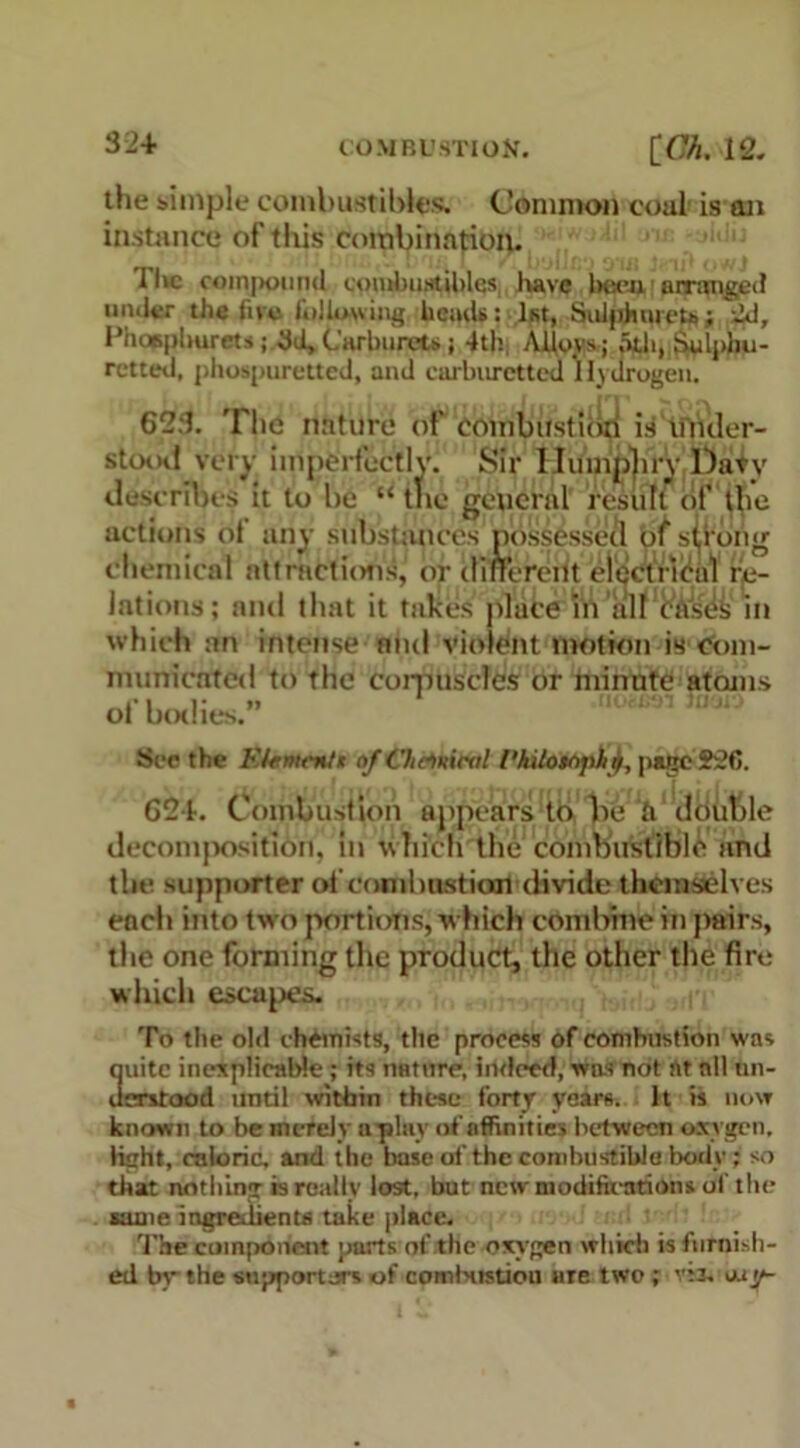 the simple combustibles. Common coal' is an instance of’this combination. ll»c compound combustibles, have been arranged under the five following heads: 1st, Sulphiuou; 2d, Fhopplmrets; 3d, Carburets; 4th Alloys; nth, Sulphu- retted, phospuretted, and carburettea Hydrogen. 623. The nature of combirstiori is ifiuler- stootf very imperfectly. Sir Humphry Davy describes it to be “the general result of the actions of any substances possessed of sthong chemical attractions, or different electrical re- lations; and that it takes place in all cases in which an intense nnd violent motion fe com- munictfted to the corpuscles or minute atoms of bodies.” See the Etumcnt* of Oiciniml I'kilotopitj, pace 226. G2+. Combustion appears to be «V double decomposition, in which the combustible and the supporter of combustion divide themselves each into two portions, Which combine in pairs, the one forming the product, the other the fire which escapes. To the old chemists, the process of combustion was quite inexplicable ; its nature, indeed, was not rtt nil un- derstood until within these forty years, h is now known to be merely aplay of affinities between oxygen, light, caloric, and the base of the combustible body; so that nothing is really lost, but new modifications of the same ingredients take place. The component parts of the oxygen which is furnish- ed by the supporters of comNistiou are two; v:3, iuy-