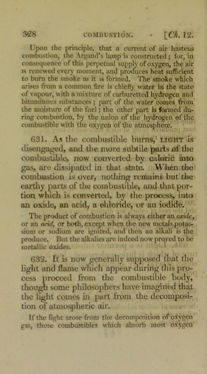 L'pon the principle, that a current of air hastens combustion, the Argand’s lamp is constructed ; for, in consequence of this perpetual supply of oxygen, the stir is renewed every montent, and produces heat sufficient to bum the smoke as it is formed. The smoke which arises from a common fire is chiefly water in the state of vapour, w ith a mixture of carburctted hydrogen and bituminous substances; part of the water comes from the moisture of the fuel; the other part is farmed du- ring combustion, by the union of the hydrogen of the combustible with the oxygen of the atmosphere. G31. As the combustible burns,1 light is disengaged, and the more subtile ports of the combustible, now converted by caloric into gas, are dissipated in that state. When Lite combustion is over, nothing remains hut die earthy parts of the combustible, and that por- tion which is converted, by the process, into an oxide, an acid, a chloride, or an iodide. The product of combustion is id ways cither an oxide, or an arid, or both, except when the new metals potas- sium or sodium are ignited, and then an alkali is the produce. But the alkidics are indeed now proved to be metallic oxides. 632. It is now generally supposed that the light and flame which appear during this pro- cess proceed from the combustible body, though some philosophers have imagined that the light comes in part from the decomposi- tion of atmospheric air. If the light arose from the decomposition of oxygen gas, those combustibles which absorb most oxygen