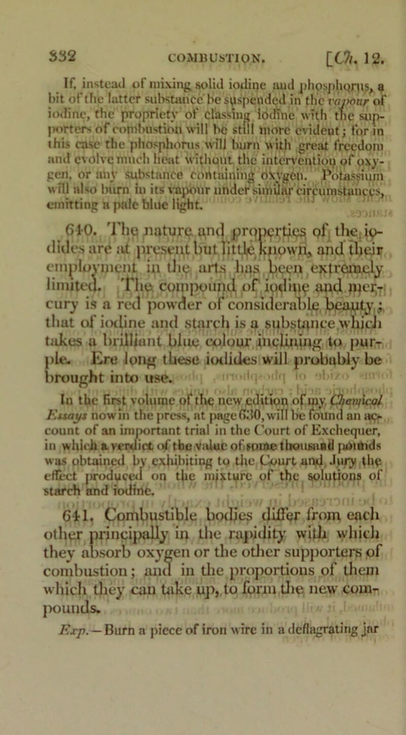 If, instead of mixing solid iodine mid phosphorus, a bit of the latter substance be suspended in the vapour of iodine, the propriety of classing Iodine with the sup- porters of eomhustion will he still more evident; for in this ease the phosphorus will burn with great freedom anil evolve much heat withuut the intervention of oxy- gen, or any substance containing oxygen. Potassium will also burn in its vapour under similar circumstances, emitting n pale blue light. 610. The nature and prqpprties of the ip- t lilies are tit present but little known, and their employment in the aifs has been extremely limited. The compound of iodiup and mer- cury is a red powder of considerable beauty ; that o£ iodine and starch is a substance which takes a brilliant blue colour inclining to pur- ple. Ere long these iodides will probably be brought into use. ' i ■'!*</■ • In the first volume of live new edition of my Chani’icxil F.tuiyt now in the press, at page (T.'IO, will be found an ac- count of an important trial in the Court of Exchequer, in which & verdict of the value of mine thousnad pounds was obtained by exhibiting to the Court and Jury the effect produced on the mixture of the solutions of starch and iodine. Gkl. Combustible bodies differ from each other principally in the rapidity with which they absorb oxygen or the other supporters pf combustion; ana in the proportions of them which they can take up, to form the new com- pounds. Exp. — Burn a piece of iron w ire in a deflagrating jar