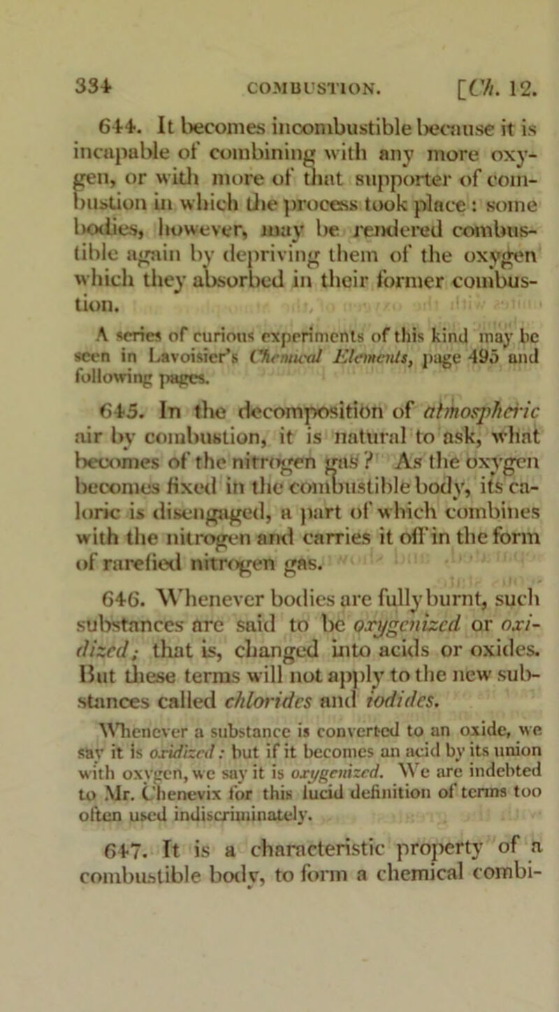 614. It becomes incombustible because it is incapable of combining with any more oxy- gen, or with more of that supporter of com- bustion in which die process took place : some bodies, however, mav be rendered combus- tible again by depriving them of the oxygen which they absorbed in their former combus- tion. A series of curious experiments of this kind may he seen in Lavoisier’s Chemical Elements, page 495 and following pages. 645. In the decomposition of abrnospheHc air by combustion, it is natural to ask, what becomes of the nitrogen gas ? As the oxygen becomes fixed in the combustible body, its ca- loric is disengaged, a part of which combines w ith the nitrogen and carries it ofl’in the form of rarefied nitrogen gas. 646. Whenever bodies are fully burnt, such substances arc said to be oxygenized or oxi- dized ,■ that is, changed into acids or oxides. But these terms will not apply to the new sub- stances called chlorides and iodides. Whenever a substance is converted to an oxide, we say it is oxidized: hut if it becomes an add by its union with oxygen, we say it is oxygenized. We are indebted to Mr. Chenevix for this ludd definition oi terms too often used indiscriminately. 6+7. It is a characteristic property of a combustible bodv, to form a chemical combi-