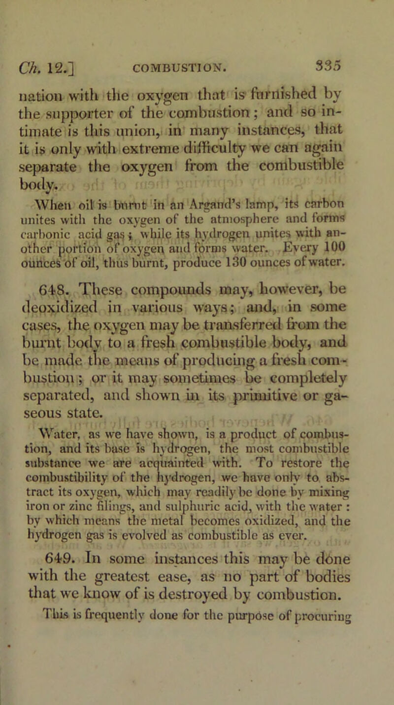 nation with the oxygen that is furnished by the supporter of the combustion; and so in- timate is this union, in many instances, that it is only with extreme difficulty we can again separate the oxygen from the combustible body. When oil is burnt in an Argand’s lamp, its carbon unites with the oxygen of the atmosphere and forms carbonic acid gas ; while its hydrogen unites with an- other portion of oxygen and forms water. Every 100 ounces of oil, thus burnt, produce 130 ounces of water. 648. These compounds may, however, be deoxidized in various ways; and, in some cases, the oxygen may be transferred from the burnt body to a fresh combustible body, and be made the means of producing a fresh com - bustion ; or it may sometimes be completely separated, and shown in its primitive or ga- seous state. Water, as we have shown, is a product of combus- tion, and its base is hydrogen, the most combustible substance we are acquainted with. To restore the combustibility of the hydrogen, we have only to abs- tract its oxygen, which may readily be done by mixing iron or zinc filings, and sulphuric acid, with the water : by which means the metal becomes oxidized, and the hydrogen gas is evolved as combustible as ever. 649. In some instances this may be done with the greatest ease, as no part of bodies that we know of is destroyed by combustion. This is frequently done for the purpose of procuring