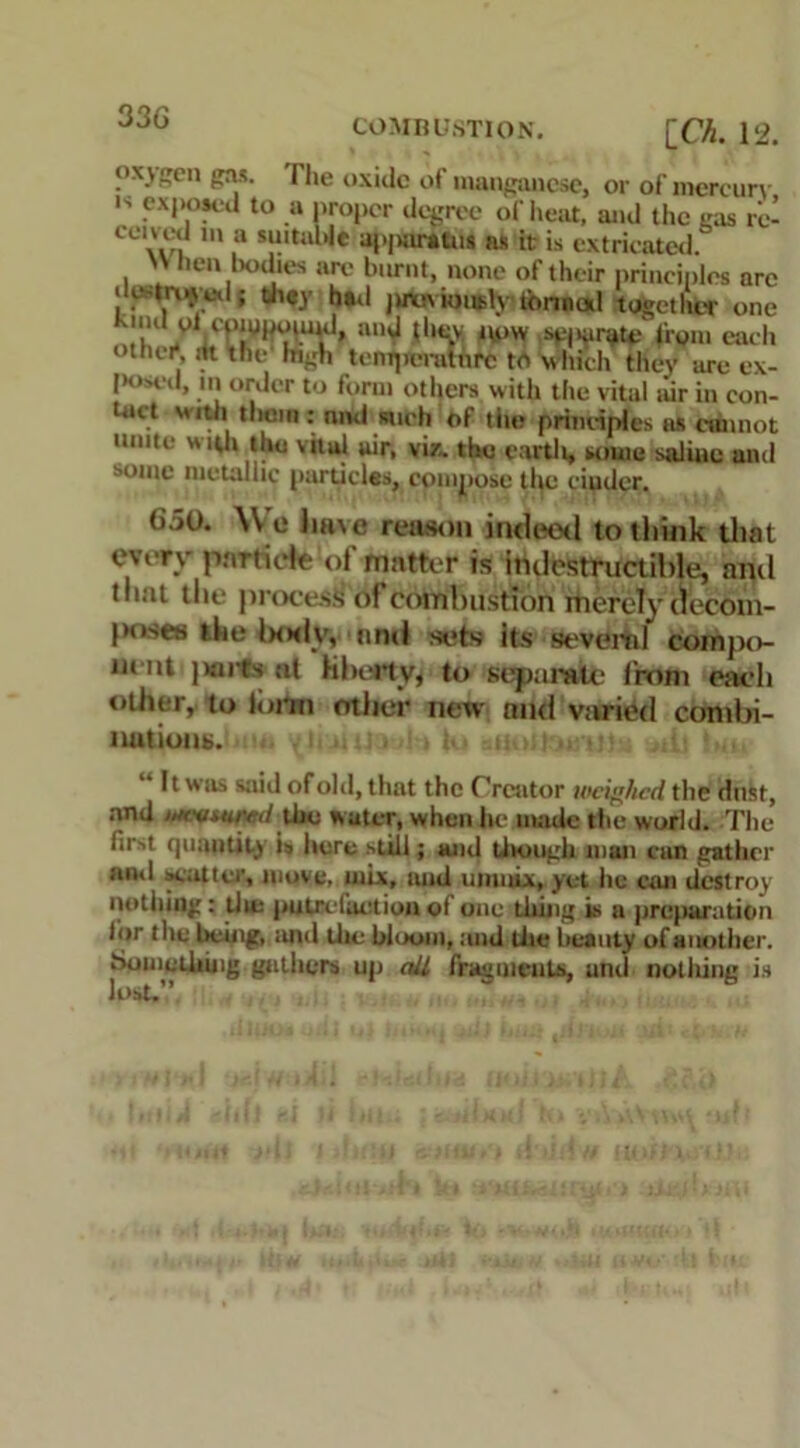 33G COMBUSTION. [CA. l! ox) pen gas. Hie oxide of manganese, or of mercury ls to ,a l*r‘>per degree of heat, and the pas rc- eeiu-d in a suitable a|.|Hirauis as it is extricated. '' hen bodies arc burnt, none of their principles are • le-truyed; they had jutiv ionsly tonnud together one SuWrt anJ tllSv uow from each ottiei*, lit the high temperature to which they are ex- posed, in order to form others with the vital air in con- tact vriM them : nnd such of tilt? principles as cannot mute with tho vital air, viz. the earth, some saline and some metallic particles, compose tl^c ciudcr. G50. \\ o have reason indeed to think that every particle of matter is indestructible, and tliat the process of combustion merely decom- jm.ses the laxly, and sets its several compo- nent ]wnts at liberty, to separate from each other, to lorm other new and varied combi- nations. y 11 li 1J> ■! 1 |l ■ -.livlKM.-l!! ,;(• . It was said of old, that the Creator weighed the dust, and >/4ts/««vrd the water, when he made the world. The first quantity is here still; and though man can gather ami scatter, move, mix, and uinnix, yet lie can destroy nothing: tlie putrefaction of one thing is a preparation for the being, and the bloom, and the beauty of another. Something gathers up ail fragments, anil nothing is lost.”