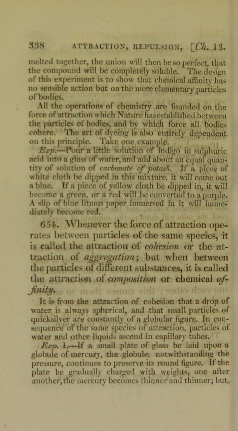 melted together, the union will then be so perfect, that the compound will lie completely soluble. The design of this experiment is to show that chemical affinity 1ms no sensible action but on the mere elementary particles of bodies. AH the operations of chemistry are founded on the force of attraction which Nature has established between the particles of bodies, and by which force all bodies cohere. 'I’he art of dveing is also entirely dependent on this principle. Take one cxumplp. Exp.—Pour n little solution of indigo in sulphuric arid into n glass of wafer, and add alnmt an equal quan- tity of solution of carbonate of potash, if a piece of white cloth be dipped in this mixture, it will come out a blue. If a piece of yellow doth he dipped in, it will become a green, or a red will he converted to a purple. A slip of bine litmus paper immersed in it will imme- diately become red. 6.jf. Whenever the force of attraction ope- rates between particles of the same species, rt is called the attraction of cohesion or the at- traction of aggregation; but when between the particles of different .substances, it is called the attraction at composition or chemical af- finity. It is from the attraction of cohesion that a drop of water is always spherical, and that small particles of quicksilver are constantly of a globular figure. In con- sequence of the same species of attraction, particles of water and other liquids ascend in capillary tubes. Exp. 1.—If a small plate of glass be laid upon a globuie of mercury, the globule, notwithstanding the pressure, continues to preserve its round figure. If the plate be gradually charged with weights, one after another,the mercury becomes thinner and thinner; hut,