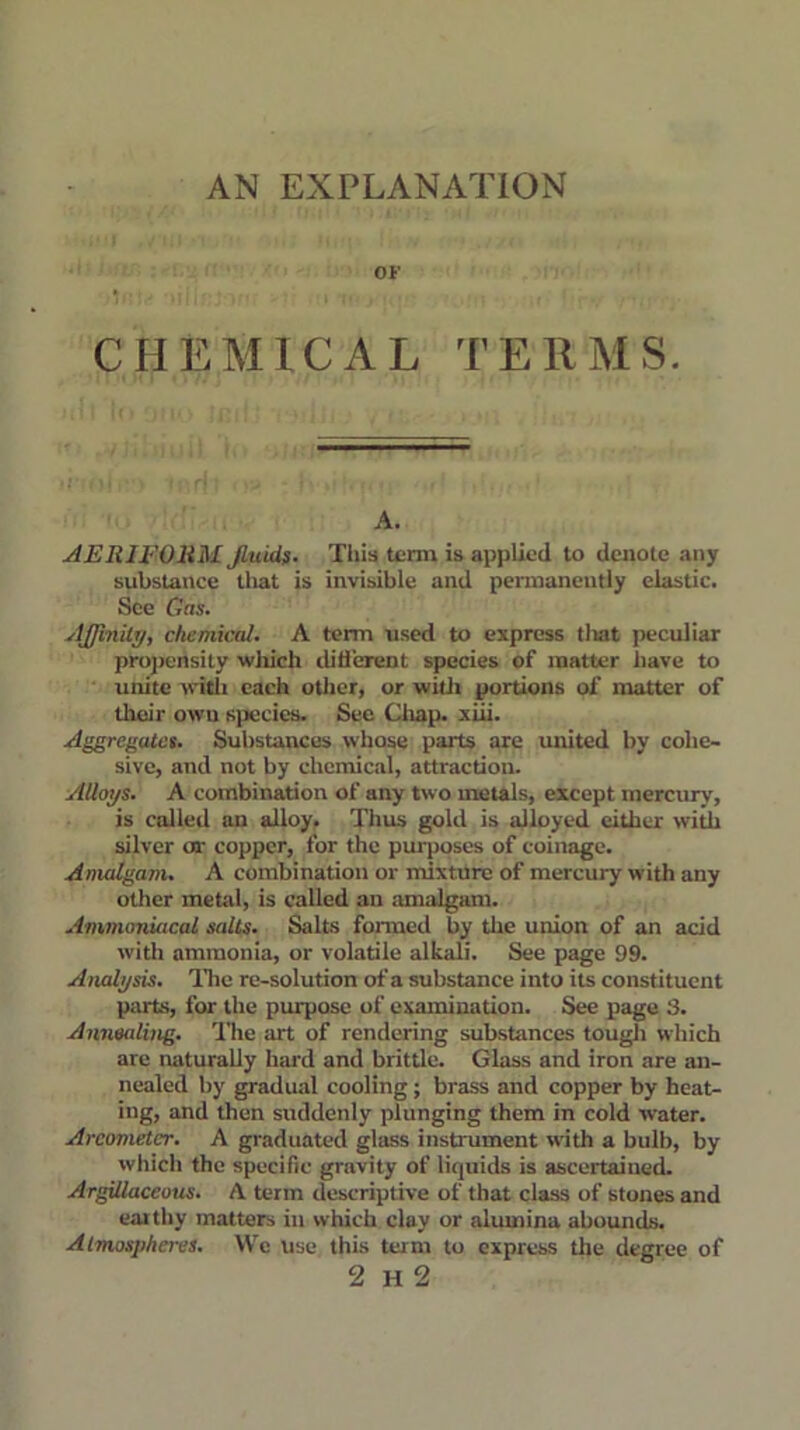 AN EXPLANATION OF CHEMICAL TERMS. A. AERIFOliM fluids. This term is applied to denote any substance that is invisible and permanently elastic. See Gas. Affinity, chemical. A term used to express that peculiar propensity which difierent species of matter have to unite with each other, or with portions of matter of their own species. See Chap. xiii. Aggregates. Substances whose parts are united by cohe- sive, and not by chemical, attraction. Alloys. A combination of any two metals, except mercury, is called an alloy. Thus gold is alloyed either with silver or copper, for the purposes of coinage. Amalgam. A combination or mixture of mercury with any other metal, is called an amalgam. Ammoniacal salts. Salts fonued by the union of an acid with ammonia, or volatile alkali. See page 99. Analysis. The re-solution of a substance into its constituent parts, for the purpose of examination. See page 3. Annealing. The art of rendering substances tough which are naturally hard and brittle. Glass and iron are an- nealed by gradual cooling; brass and copper by heat- ing, and then suddenly plunging them in cold water. Areometer. A graduated glass instrument with a bulb, by which the specific gravity of liquids is ascertained. Argillaceous. A term descriptive of that class of stones and earthy matters in which clay or alumina abounds. Atmospheres. We use this turn to express the degree of 2 H 2