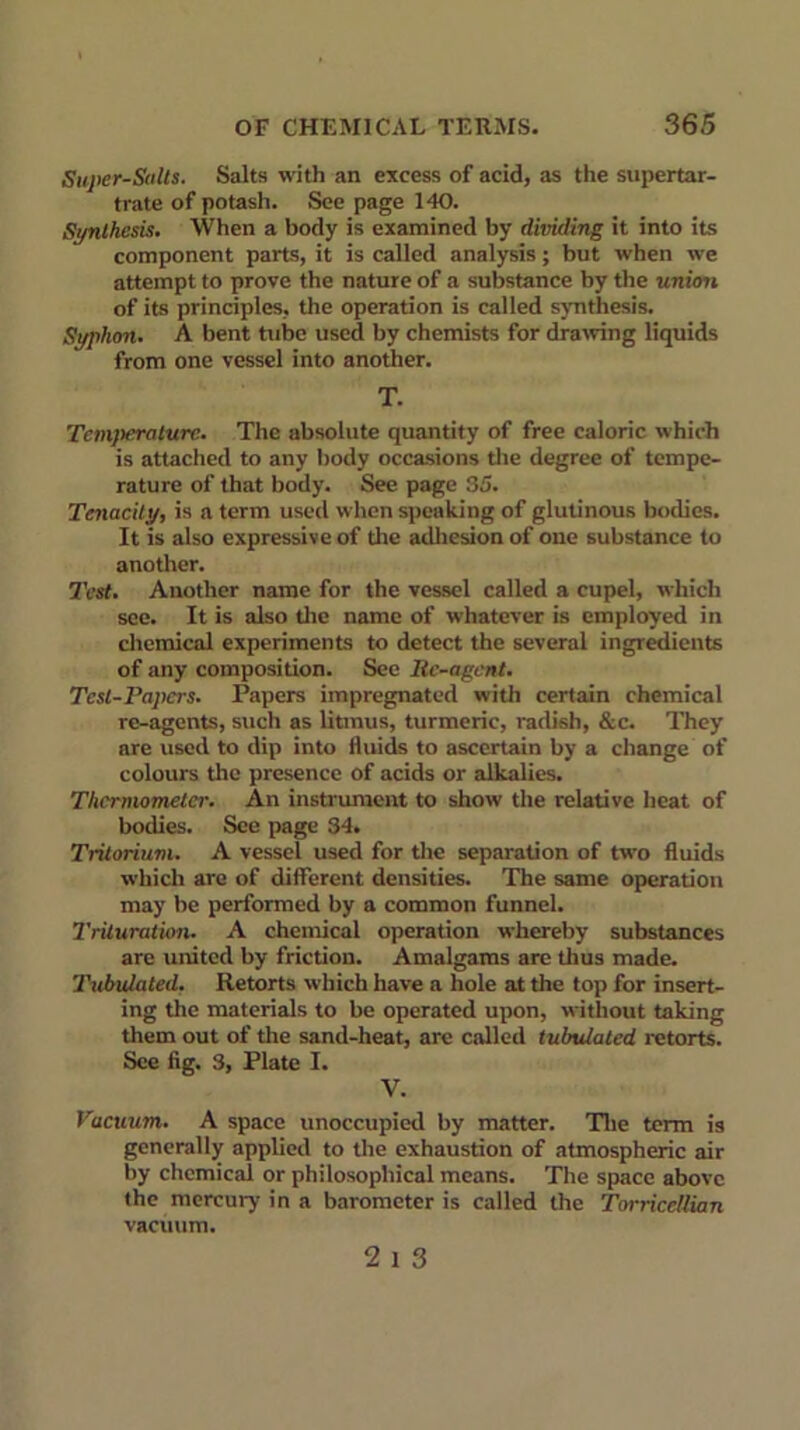 Super-Salts. Salts with an excess of acid, as the supertar- trate of potash. See page 140. Synthesis. When a body is examined by dividing it into its component parts, it is called analysis; but when we attempt to prove the nature of a substance by the union of its principles, the operation is called synthesis. Syphon. A bent tube used by chemists for drawing liquids from one vessel into another. T. Temperature. The absolute quantity of free caloric which is attached to any body occasions the degree of tempe- rature of that body. See page 35. Tenacity, is a term used when speaking of glutinous bodies. It is also expressive of the adhesion of one substance to another. Test. Another name for the vessel called a cupel, which see. It is also the name of whatever is employed in chemical experiments to detect the several ingredients of any composition. See Itc-agcnt. Test-Papers. Papers impregnated with certain chemical re-agents, such as litmus, turmeric, radish, &c. They are used to dip into fluids to ascertain by a change of colours the presence of acids or alkalies. Thermometer. An instrument to show the relative heat of bodies. See page 34. Tritorium. A vessel used for the separation of two fluids which are of different densities. The same operation may be performed by a common funnel. Trituration. A chemical operation whereby substances are united by friction. Amalgams are thus made. Tubulated. Retorts which have a hole at the top for insert- ing the materials to be operated upon, without taking them out of the sand-heat, are called tubulated retorts. See fig. 3, Plate I. V. Vacuum. A space unoccupied by matter. The term is generally applied to the exhaustion of atmospheric air by chemical or philosophical means. The space above the mercury in a barometer is called the Torricellian vacuum. 2 1 3