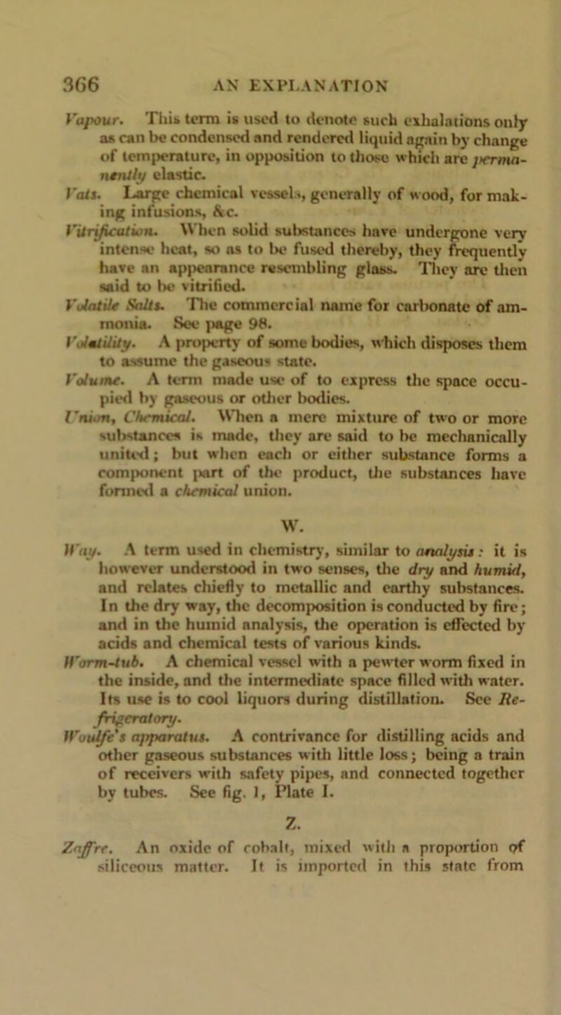 Vapour. This, term is used to denote such exhalations only as can be condensed and rendered liquid again by change of temperature, in opposition to those which are jierma- ntnlly elastic. I'ats. Large chemical vessel..,generally of wood, format- ing infusions, Ac. Vitrification. When solid substances have undergone very intense heat, so as to be fused thereby, they frequently have an appearance resembling glass. They are then said to lie vitrified. Volatile Saltu The commercial name for carbonate of am- monia. See jiage 98. V.Jatility. A property of somebodies, which disposes them to assume the gaseous state. Volume. A term made use of to express the space occu- pied by gaseous or other bodies. I'ni.rn, Chemical. When a mere mixture of two or more substances is made, they are said to be mechanically united; but when each or either substance forms a component part of the product, the substances have formed a chemical union. W. II'at/. A term used in chemistry, similar to analysu: it is however understood in two senses, the dry and humid, and relates chiefly to metallic and earthy substances. In the dry way, the decomposition is conducted by fire; and in the humid analysis, the operation is effected by acids and chemical tests of various kinds. IVorm-tub. A chemical vessel with a pewter worm fixed in the inside, and the intermediate space filled with water. Its use is to cool liquors during distillation. See Re- frigeratory. Woulfe's apparatus. A contrivance for distilling acids and other gaseous substances with little loss; being a train of receivers with safety pipes, and connected together by tubes. See fig. 1, Plate I. Z. Zaffre. An oxide of cobalt, mixed with a proportion of siliceous matter. Jt is imported in this state from