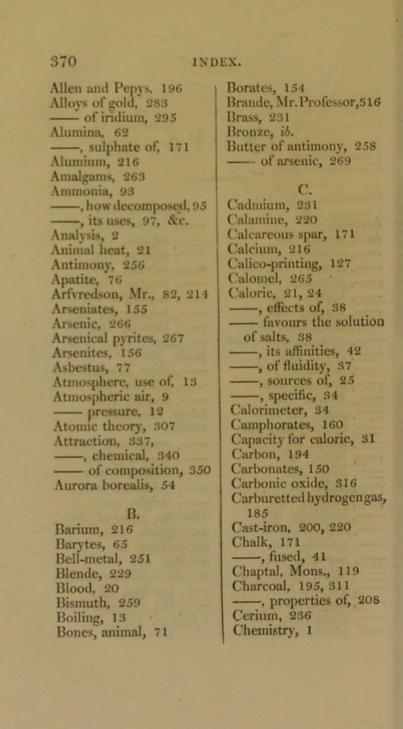 Allen and Pepys, 196 Alloys of gold, 283 of iridium, 295 Alumina, 62 , sulphate of, 171 Alumium, 216 Amalgams, 263 Ammonia, 93 , how decomposed, 95 , its uses, 97, &C. Analysis, 2 Animal heat, 21 Antimony, 256 Apatite, 76 Arfvredson, Mr., 82, 214 Arseniates, 155 Arsenic, 266 Arsenical pyrites, 267 Arsenites, 156 Asbcstus, 77 Atmosphere, use of, 13 Atmospheric air, 9 pressure, 12 Atomic theory', 307 Attraction, 337, , chemical, 340 of composition, 350 Aurora borealis, 54 B. Barium, 216 Barytes, 65 Bell-metal, 251 Blende, 229 Blood, 20 Bismuth, 259 Boiling, 13 Bones, animal, 71 Borates, 154 Braude, Mr. Professor, s 16 Brass, 231 Bronze, ib. Butter of antimony, 258 of arsenic, 269 C. Cadmium, 231 Calamine, 220 Calcareous spar, 171 Calcium, 216 Calico-printing, 127 Calomel, 265 Caloric, 21, 24 , effects of, 38 favours the solution of salts, 38 , its affinities, 42 , of fluidity, 37 , sources of, 25 , specific, 34 Calorimeter, 34 Camphorates, 160 Capacity for caloric, 31 Carbon, 194 Carbonates, 150 Carbonic oxide, 316 Carburetted hydrogen gas, 185 Cast-iron, 200, 220 Chalk, 171 , fused, 41 Chaptal, Mons., 119 Charcoal, 195,311 , properties of, 208 Cerium, 236 Chemistry, l