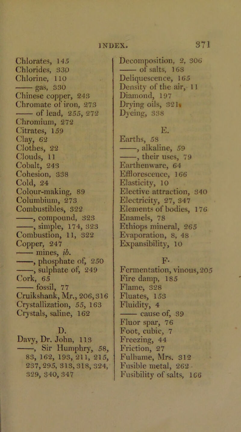 Chlorates, 145 Chlorides, 330 Chlorine, 110 gas, 330 Chinese copper, 243 Chromate oi'iron, 273 of lead, 255, 272 Chromium, 272 Citrates, 159 Clay, 62 Clothes, 22 Clouds, 11 Cobalt, 243 Cohesion, 338 Cold, 24 Colour-making, 89 Columbium, 273 Combustibles, 322 , compound, 323 , simple, 174, 323 Combustion, 11, 322 Copper, 247 mines, ib. , phosphate of, 250 , sulphate of, 249 Cork, 65 fossil, 77 Cruikshank, Mr., 206,316 Crystallization, 55, 163 Crystals, saline, 162 D. Davy, Dr. John, 113 , Sir Humphry, 58, 83, 162, 193, 211, 215, 237,295, 313,318, 324, 329, 340, 347 Decomposition, 2, 306 of salts, 168 Deliquescence, 165 Density of the air, 11 Diamond, 197 Drying oils, 321* Dyeing, 338 E. Earths, 58 , alkaline, 59 , their uses, 79 Earthenware, 64 Efflorescence, 166 Elasticity, 10 Elective attraction, 340 Electricity, 27, 347 Elements of bodies, 176 Enamels, 78 Ethiops mineral, 265 Evaporation, 8, 48 Expansibility, 10 F- Fermentation, vinous, 205 Fire damp, 185 Flame, 328 Fluates, 153 Fluidity, 4 cause of, 39 Fluor spar, 76 Foot, cubic, 7 Freezing, 44 Friction, 27 Fulhame, Mrs. 312 Fusible metal, 262 • Fusibility of salts, 166