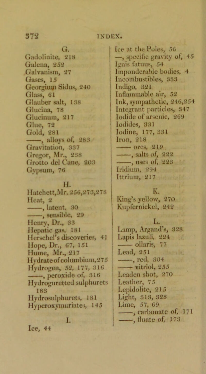 Q. Gadolinite, 218 Galena, 252 Galvanism, 27 (rases, 15 Georgiuui Sidus, 2-10 Glass, 61 Glauber stilt, 138 Glucinn, 78 Glucinuin, 217 Glue, 72 Gold, 281 , alloys of, 283 Gravitation, 337 Gregor, Mr., 238 Grotto del Cane, 203 Gypsum, 76 H. 1 Iatchett,Mr. 256,273,278 Heat, 2 , latent. 30 , sensible, 29 Henry, Ur., 33 Hepatic gas, 181 Herschcl’s discoveries, 41 Hope, Ur., 67, 151 Hume, Mr., 217 Hydrateofcolumbium,275 Hydrogen, 52, 177, 316 , peroxide of, 316 Hydroguretted sulphurets 183 Hydrosulphurets, 181 Hyperoxymurbtes, 145 1. Ice, 44 Ice at the Poles, 56 —, specific gravity of, 45 Ignis fatuus, 54 Imponderable bodies, 4 Ineombustibles, 383 Indigo, 321 \ Inflammable air, 52 ! Ink, sympathetic, 246,254 i Integrant particles, 347 ! Iodide of arsenic, 269 ■ Iodides, 331 Iodine, 177, 331 Iron, 218 ■ ores, 219 , salts of, 222 , uses of, 223 Iridium, 294 Ittrium, 217 K. King’s yellow, 270 Kupfernickel, 242 L. Lamp, Argand’s, 328 Lapis lazuli, 224 ollaris, 77 1 Lead, 251 , red, 304 i vitriol, 255 Leaden shot, 270 Leather, 75 ! Lepidolite, 215 Light, 313, 328 Lime, 57, 69 , carbonate of, 171 , fluate of, 173