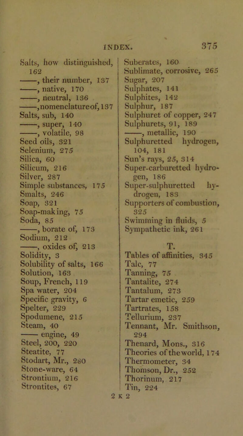 Salts, how distinguished, 162 , their number, 137 * , native, 170 , neutral, 136 ,nomenclatureof, 137 Salts, sub, 140 , super, 140 , volatile, 98 Seed oils, 321 Selenium, 275 Silica, 60 Silicum, 216 Silver, 287 Simple substances, 175 Smalts, 246 Soap, 321 Soap-making, 75 Soda, 85 , borate of, 173 Sodium, 212 , oxides of, 213 Solidity, 3 Solubility of salts, 166 Solution, 163 Soup, French, 119 Spa water, 204 Specific gravity, 6 Spelter, 229 Spodumene, 215 Steam, 40 engine, 49 Steel, 200, 220 Steatite, 77 Stodart, Mr., 280 Stone-ware, 64 Strontium, 216 Strontites, 67 Suberates, 160 Sublimate, corrosive, 265 Sugar, 207 Sulphates, 141 Sulphites, 142 Sulphur, 187 Sulphuret of copper, 247 Sulphurets, 91, 189 , metallic, 190 Sulphuretted hydrogen, 104, 181 Sun’s rays, 25, 314 Super-carburetted hydro- gen, 186 Super-sulphuretted hy- drogen, 183 Supporters of combustion, 32 5 Swimming in fluids, 5 Sympathetic ink, 261 T. Tables of affinities, 345 Talc, 77 Tanning, 75 Tantalite, 274 Tantalum, 273 Tartar emetic, 259 Tartrates, 158 Tellurium, 237 Tennant, Mr. Smithson, 294 Thenard, Mons., 316 Theories of the world, 174 Thermometer, 34 Thomson, Dr., 252 Thorinum, 217 Tin, 224