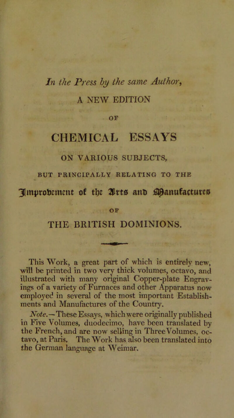 In the Press by the same Author, A NEW EDITION OF CHEMICAL ESSAYS ON VARIOUS SUBJECTS, BUT PRINCIPALLY RELATING TO THE 3Iin|)robnncnt of tlje 3drts nnb fl^anufattutco OF THE BRITISH DOMINIONS. Tliis Work, a great part of which is entirely new, will be printed in two very thick volumes, octavo, and illustrated with many original Copper-plate Engrav- ings of a variety of Furnaces and other Apparatus now employed in several of the most important Establish- ments and Manufactures of the Country. Note.—These Essays, which were originally published in Five Volumes, duodecimo, have been translated by the French, and are now selling in ThreeVolumes, oc- tavo, at Paris. The Work has also been translated into the German language at Weimar.