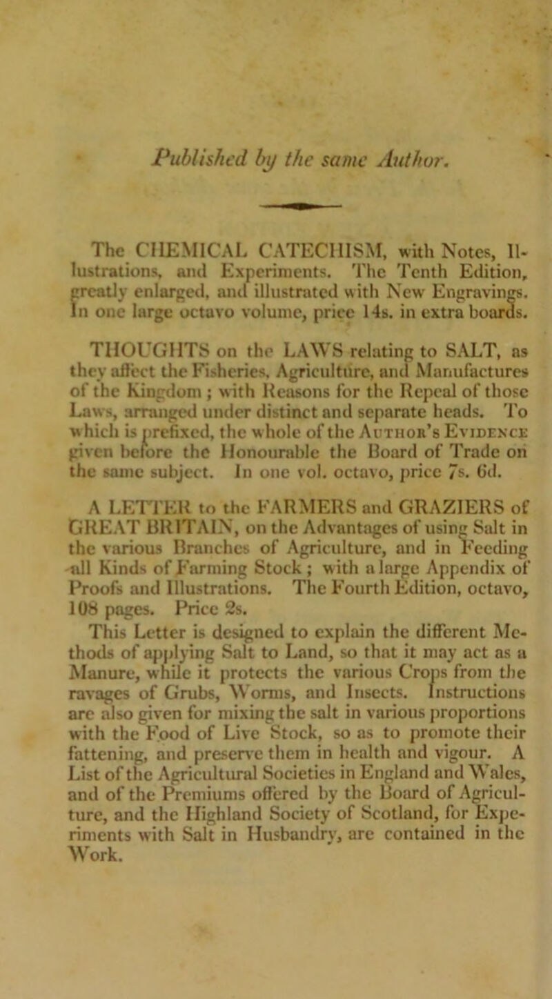 Published by the same Author. The CHEMICAL CATECHISM, with Notes, Il- lustrations, and Experiments. The Tenth Edition, greatly enlarged, and illustrated with New Engravings, In one large octavo volume, price 14s. in extra boards. THOL’GHTS on the LAWS relating to SALT, as they affect the Fisheries, Agriculture, anti Manufactures of the Kingdom ; with Reasons for the Repeal of those Law s, arranged under distinct and separate heads. To which is prefixed, the w hole of the Author’s Evidence given before the Honourable the Board of Trade on the same subject. In one vol. octavo, price 7s. fid. A LETTER to the FARMERS anil GRAZIERS of GREAT BRITAIN, on the Advantages of using Salt in the various Branches of Agriculture, and in Feeding all Kinds of Farming Stock ; w ith a large Appendix of Proofs and Illustrations. The Fourth Edition, octavo, 108 pages. Price 2s. This Letter is designed to explain the different Me- thods of applying Salt to Land, so that it may act as a Manure, while it protects the various Crops from the ravages of Grubs, Worms, and Insects. Instructions arc also given for mixing the salt in various proportions with the Food of Live Stock, so as to promote their fattening, and preserve them in health and vigour. A List of the Agricultural Societies in England and Wales, and of the Premiums offered by the Board of Agricul- ture, and the Highland Society of Scotland, for Expe- riments with Salt in Husbandrv, are contained in the Work.