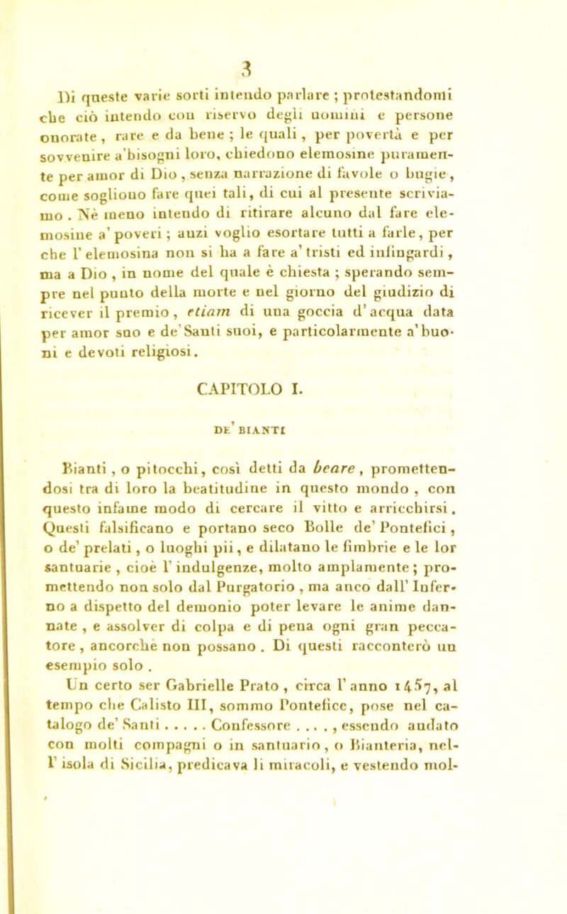 Di queste varie sorti intendo parlare ; protestandomi ebe ciò intendo con riservo degli uomini e persone onorate, rare e da bene ; le quali, per povertà e per sovvenire a’bisogni loro, chiedono elemosine puramen- te per amor di Dio , senza narrazione di favole o bugie , come sogliono fare quei tali, di cui al presente scrivia- mo . Nè meno intendo di ritirare alcuno dal fare ele- mosine a’poveri; auzi voglio esortare tutti a farle, per che 1’ elemosina non si ha a fare a’ tristi ed inlingardi, ma a Dio , in nome del quale è chiesta ; sperando sem- pre nel punto della morte e nel giorno del giudizio di ricever il premio , edam di una goccia d’acqua data per amor suo e de’Santi suoi, e particolarmente a’buo- ni e devoti religiosi. CAPITOLO I. de’ bianti Pianti, o pitocchi, così detti da beare , prometten- dosi tra di loro la beatitudine in questo mondo , con questo infame modo di cercare il vitto e arricchirsi. Questi falsificano e portano seco Bolle de’ Pontefici, o de’ prelati, o luoghi pii, e dilatano le fimbrie e le lor santuarie , cioè l’indulgenze, mollo ampiamente ; pro- mettendo non solo dal Purgatorio , ma anco dall’ Infer- no a dispetto del demonio poter levare le anime dan- nate , e assolver di colpa e di pena ogni gran pecca- tore , ancorché non possano . Di questi racconterò un esempio solo . Un certo ser Gabrielle Prato, circa l’anno 14^7, al tempo che Calisto III, sommo Pontefice, pose nel ca- talogo de’ Santi Confessore . .. . , essendo audato con molti compagni o in santuario, o Bianteria, ncl- 1’ isola di Sicilia, predicava li miracoli, e vestendo mol-