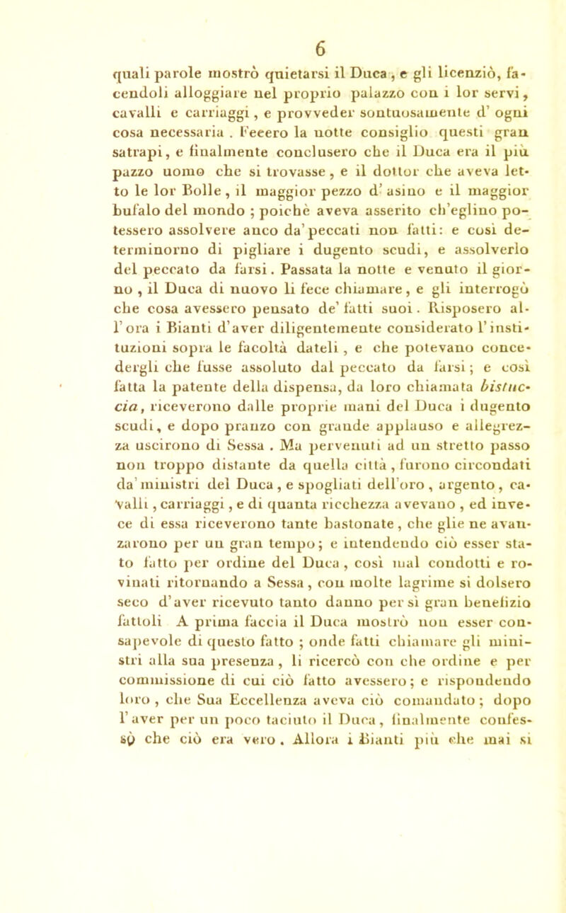 quali parole mostrò quietarsi il Duca , e gli licenziò, fa- cendoli alloggiare nel proprio palazzo con i lor servi, cavalli e carriaggi, e provveder sontuosamente d’ ogni cosa necessaria . l'’eeero la notte consiglio questi gran satrapi, e finalmente conclusero che il Duca era il piu pazzo uomo che si trovasse, e il dottor che aveva let- to le lor Bolle, il maggior pezzo d’asino e il maggior bufalo del mondo ; poiché aveva asserito ch’eglino po- tessero assolvere anco da’peccati non fatti: e cosi de- terminorno di pigliare i dugento scudi, e assolverlo del peccato da farsi. Passata la notte e venuto il gior- no , il Duca di nuovo li fece chiamare, e gli interrogò che cosa avessero pensato de’fatti suoi. Risposero al- lora i Biauti d’aver diligentemente considerato l’insti- tuzioni sopra le facoltà dateli , e che potevano conce- dergli che fusse assoluto dal peccato da farsi ; e così fatta la patente della dispensa, da loro chiamata bistuc- eia, riceverono dalle proprie mani del Duca i dugento scudi, e dopo pranzo con grande applauso e allegrez- za uscirono di Sessa . Ma pervenuti ad un stretto passo non troppo distante da quella città , furono circondati da’ministri del Duca , e spogliati dell oro , argento, ca- valli , carriaggi, e di quanta ricchezza a vevauo , ed inve- ce di essa riceverono tante bastonate , che glie ne avan- zarono per un gran tempo; e intendendo ciò esser sta- to fatto per ordine del Duca, cosi mal coudolti e ro- vinali ritornando a Sessa, con molte lagrime si dolsero seco d’aver ricevuto tanto danno persi gran benelizio fattoli A prima faccia il Duca mostrò non esser con- sapevole di questo fatto ; onde fatti chiamare gli mini- stri alla sua presenza , li ricercò con che ordine e per commissione di cui ciò fatto avessero ; e rispondendo loro , che Sua Eccellenza aveva ciò comandato ; dopo l’aver per un poco taciuto il Duca, finalmente confes- sò che ciò era vero . Allora i Bianti più elle inai si