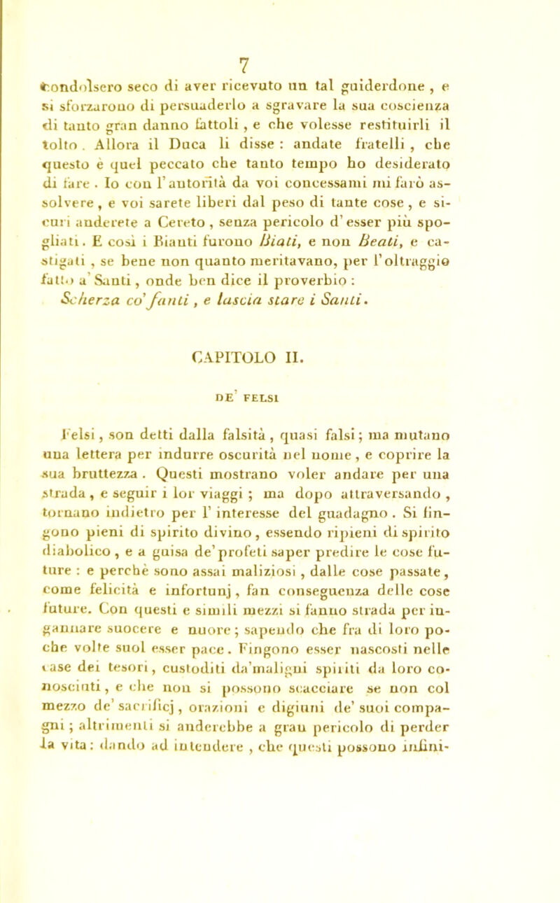 fcondolsero seco di aver ricevuto uu tal guiderdone , e si sforzarono di persuaderlo a sgravare la sua coscienza di tanto ijran danno fattoli , e che volesse restituirli il tolto Allora il Duca li disse : andate fratelli , che questo e quel peccato che tanto tempo ho desiderato di fare . Io con l’autorità da voi concessami mi furò as- solvere , e voi sarete liberi dal peso di tante cose , e si- curi anelerete a Cereto , senza pericolo d’ esser più spo- gliati. E cosi i Biauti furono Biali, e non Beali, e ca- stigati , se bene non quanto meritavano, per l’oltraggio fatto a Sunti, onde ben dice il proverbio : Scherza co fatili , e lascia slare i Salili. CAPITOLO II. DE’ FELSl beisi, son detti dalla falsità , quasi falsi ; ma mutano una lettera per indurre oscurità nel nome, e coprire la •sua bruttezza . Questi mostrano voler andare per una strada, e seguir i lor viaggi ; ma dopo attraversando, tornano indietro per 1’ interesse del guadagno . Si fin- gono pieni di spirito divino, essendo ripieni di spirito diabolico , e a guisa de’profeti saper predire le cose fu- ture : e perchè sono assai maliziosi , dalle cose passate, come felicità e infortunj , fan conseguenza delle cose iuture. Con questi e simili mezzi si fanno strada per in- gannare suocere e nuore; sapendo che fra di loro po- che volte suol esser pace. Fingono esser nascosti nelle «ase dei tesori, custoditi da’maligui spiriti da loro co- nosciuti, e che non si possono scacciare se non col mezzo de’ sacrificj , orazioni e digiuni de’suoi compa- gni ; altrimenti si anderebbe a grau pericolo di perder la vita: dando ad intendere , che questi possono miini-