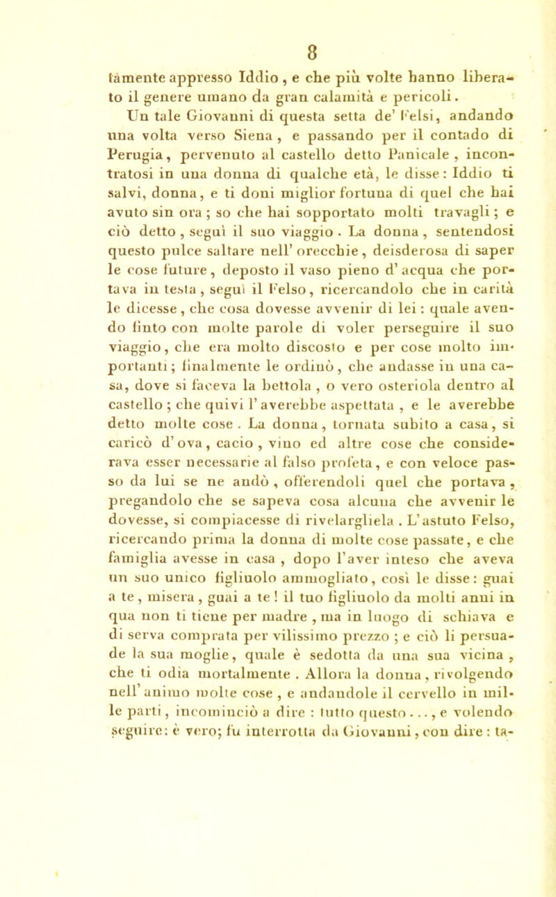 tàmente appresso Iddio , e che più volte hanno libera- to il genere umano da gran calamità e pericoli. Un tale Giovanni di questa setta de’ l-'elsi, andando una volta verso Siena , e passando per il contado di Perugia, pervenuto al castello detto Pani cale , incon- tratosi in una donna di qualche età, le disse : Iddio ti salvi, donna, e ti doni miglior fortuua di quel che hai avuto sin ora ; so che hai sopportato molti travagli ; e ciò detto , seguì il suo viaggio . La donna , seuteudosi questo pulce saltare nell’orecchie , deisderosa di saper le cose future, deposto il vaso pieno d’ acqua che por- tava in testa, segui il felso, ricercandolo che in carità le dicesse , che cosa dovesse avvenir di lei : quale aven- do liuto con molte parole di voler perseguire il suo viaggio, che era molto discosto e per cose molto im- portanti; linalmente le ordinò, che andasse in una ca- sa, dove si faceva la bettola , o vero osteriola dentro al castello ; che quivi l’averebbe aspettata , e le averebbe detto molte cose. La donna, tornata subito a casa, si caricò d’ova, cacio , vino ed altre cose che conside- rava esser necessarie al falso profeta, e con veloce pas- so da lui se ne andò , offerendoli quel che portava , pregandolo che se sapeva cosa alcuna che avvenir le dovesse, si compiacesse di rivelargliela . L’astuto Felso, ricercando prima la donna di molte cose passate, e che famiglia avesse in casa , dopo l’aver inteso che aveva un suo unico figliuolo ammogliato, così le disse: guai a te , misera, guai a te ! il tuo figliuolo da molti anni in qua non ti tiene per madre , ma in luogo di schiava e di serva comprata per vilissimo prezzo ; e ciò li persua- de la sua moglie, quale è sedotta da una sua vicina , che ti odia mortalmente . Allora la donna, rivolgendo nell’ animo molte cose , e andandole il cervello in mil- le parti, incominciò a dire : lutto questo ..., e volendo seguire: è vero; fu interrotta da Giovanni,con dire : ta-