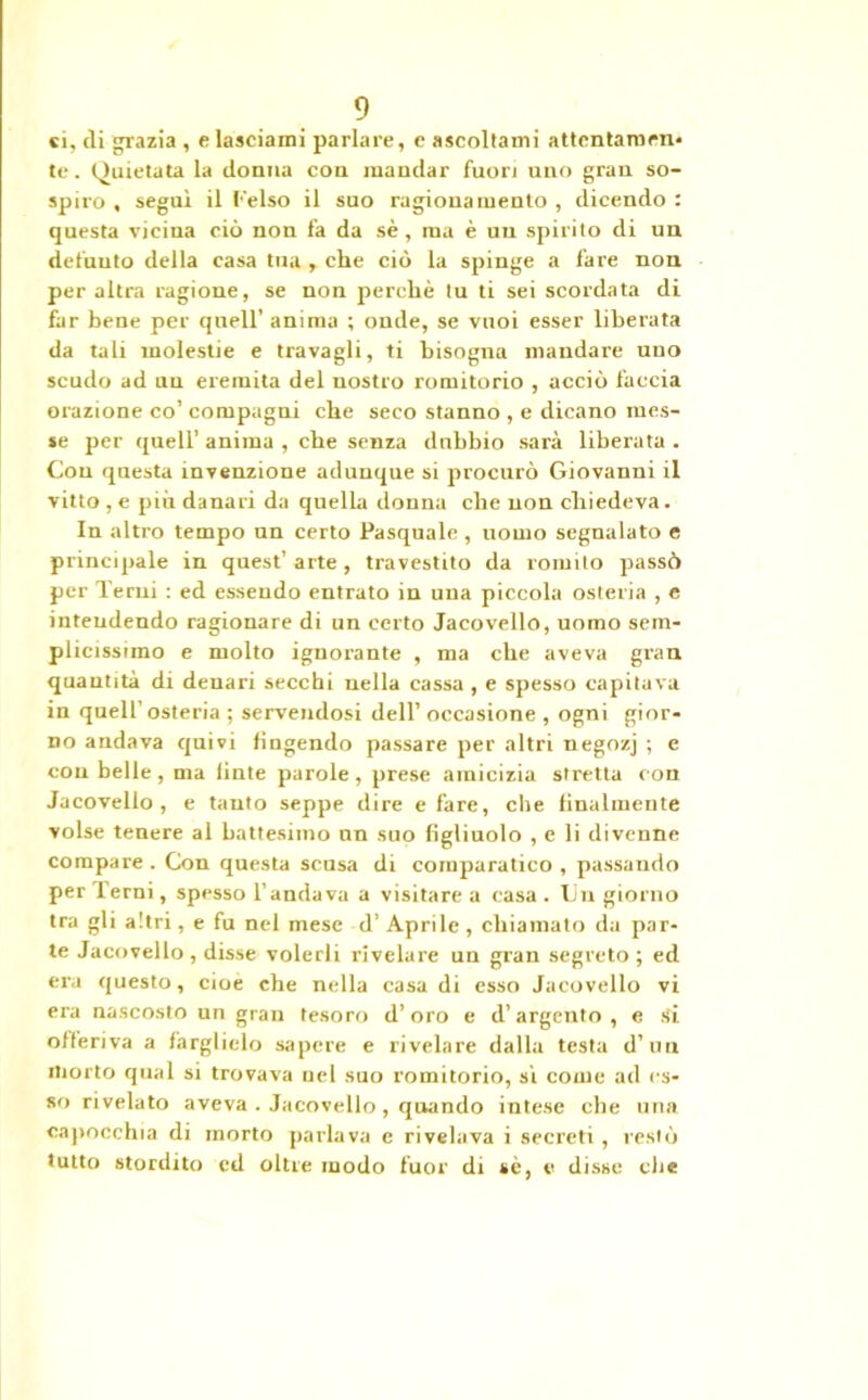 ci, eli grazia , e lasciami parlare, c ascollami attentamen- te . Quietata la donna con mandar fuori uno gran so- spiro , seguì il Celso il suo ragionamento , dicendo : questa vicina ciò non fa da sè , ma è un spirito di un defuuto della casa tua, che ciò la spinge a fare non per altra ragione, se non perchè tu ti sei scordata di far bene per quell' anima ; onde, se vuoi esser liberata da tali molestie e travagli, ti bisogna mandare uuo scudo ad un eremita del nostro romitorio , acciò faccia orazione co’ compagni che seco stanno , e dicano mes- se per quell’ anima , che senza dubbio sarà liberata . Con questa invenzione adunque si procurò Giovanni il vitto , e più danari da quella donna che non chiedeva. In altro tempo un certo Pasquale , uomo segnalato e principale in quest’ arte, travestito da romito passò per Terni : ed essendo entrato in una piccola osteria , e intrudendo ragionare di un certo Jaeovello, uomo sem- plicissimo e molto ignorante , ma che aveva gran quantità di denari secchi nella cassa , e spesso capitava in quell’osteria ; servendosi dell’ occasione , ogni gior- no andava quivi fingendo passare per altri negozj ; e con belle, ma finte parole, prese amicizia stretta con Jaeovello, e tanto seppe dire e fare, che finalmente volse tenere al battesimo un suo figliuolo , e li divenne compare . Con questa scusa di comparatico , passando per Terni, spesso l’andava a visitarea casa. Un giorno tra gli altri, e fu nel mese d’ Aprile , chiamato da par- te Jaeovello, disse volerli rivelare un gran segreto; ed ex-a questo, cioè che nella casa di esso Jaeovello vi era nascosto un gran tesoro d’oro e d’argento , e tfi offeriva a farglielo sapere e rivelare dalla testa d’uu morto qual si trovava nel suo romitorio, sì come ad es- so rivelato aveva . Jaeovello , quando intese che una capocchia di morto parlava e rivelava i secreti, restò tutto stordito ed oltre modo fuor di sè, e disse che