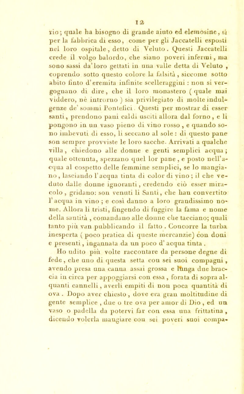 rio; quale ha bisogno di grande aiuto ed elemosine, si per la fabbrica di esso, come per gli JaccatelJi esposti nel loro ospitale , detto di Veluto. Questi Jaceatelli crede il volgo balordo, che siano poveri infermi, ma sono sassi da’loro gettati in una valle detta di Veluto , coprendo sotto questo colore la falsità, siccome sotto abito Unto d’eremita infinite scelleraggini : non si ver- gognano di dire, che il loro monastero ( quale mai viddero, nè introrno ) sia privilegiato di molle indul- genze de’sommi Pontefici. Questi per mostrar di esser santi, prendono pani caldi usciti allora dal forno, e li pongono in un vaso pieno di vino rosso , e quando so- no imbevuti di esso, li seccano al sole : di questo pane son sempre provviste le loro sacche. Arrivati a qualche villa, chiedono alle donne e genti semplici acqua; quale ottenuta, spezzano quel lor pane , e posto nell’a- cqua al cospetto delle femmine semplici, se lo mangia- no, lasciando l’acqua tinta di color di vino; il che ve- duto dalle donne ignoranti, credendo ciò esser mira- colo , gridano: son venuti li Santi, che han convertito l’acqua in vino ; e così danno a loro grandissimo no- me. Allora li tristi, fìngendo di fuggire la fama e nome della santità , comandano alle donne che tacciano; quali tanto più van pubblicando il fatto . Concorre la turba inesperta ( poco pratica di queste mercanzie) con doni e presenti, ingannata da un poco d’ acqua tinta . Ho udito più volte raccontare da persone degne di fede, che uno di questa setta con sei suoi compagni , avendo presa una canna assai grossa e ltmga due brac- cia in circa per appoggiarsi con essa , forata di sopra al- quanti cannelli, averli empiti di non poca quantità di ova . Dopo aver chiesto , dove era gran moltitudine di gente semplice , due o Ire ova per amor di Dio , ed un vaso o padella da potervi far con essa una friltatina , dicendo volerla mangiare cou sei poveri suoi compa-