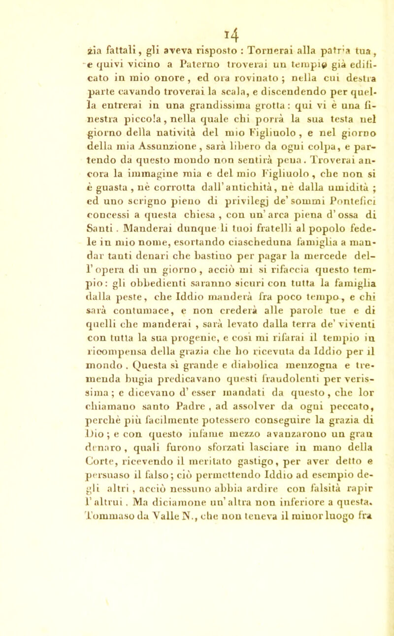 *4 zia fattali, gli aveva risposto : Tornerai alla patr'a tua, e quivi vicino a Paterno troverai un tempi» già edifi- cato in mio onore , ed ora rovinato ; nella cui destra parte cavando troverai la scala, e discendendo per quel- la entrerai in una grandissima grotta: qui vi è una fi- nestra piccola, nella quale chi porrà la sua testa nel giorno della natività del mio Figliuolo , e nel giorno della mia Assunzione , sarà libero da ogni colpa, e par- tendo da questo mondo non sentirà pena. Troverai an- cora la immagine mia e del mio Figliuolo , che non si è guasta , nè corrotta dall’antichità, nè dalla umidità ; cd uno scrigno pieno di privilegi de’sommi Pontefici concessi a questa chiesa , con un’ arca piena d’ossa di Santi . Manderai dunque li tuoi fratelli al popolo fede- le in mio nome, esortando ciascheduna famiglia a man- dar tanti denari che bastino per pagar la mercede del- l’opera di un giorno, acciò mi si rifaccia questo tem- pio: gli obbedienti saranno sicuri con tutta la famiglia dalla peste, che Iddio manderà fra poco tempo, e chi sarà contumace, e non crederà alle parole tue e di quelli che manderai , sarà levato dalla terra de’viventi con tutta la sua progenie, e cosi mi rifarai il tempio in ricompensa della grazia che ho ricevuta da Iddio per il mondo . Questa sì grande e diabolica menzogna e tre- menda bugia predicavano questi fraudolenti per veris- sima ; e dicevano d’ esser mandati da questo, che lor chiamano santo Padre , ad assolver da ogui peccato, perchè più facilmente potessero conseguire la grazia di Dio; e con questo infame mezzo avanzarono un gran dinaro, quali furono sforzati lasciare in mano della Corte, ricevendo il meritato gastigo, per aver detto e persuaso il falso; ciò permettendo Iddio ad esempio de- gli altri , acciò nessuno abbia ardire con falsità rapir l’altrui. Ma diciamone un’altra non inferiore a questa. Tommaso da Valle N.( che non teneva il miuor luogo fra