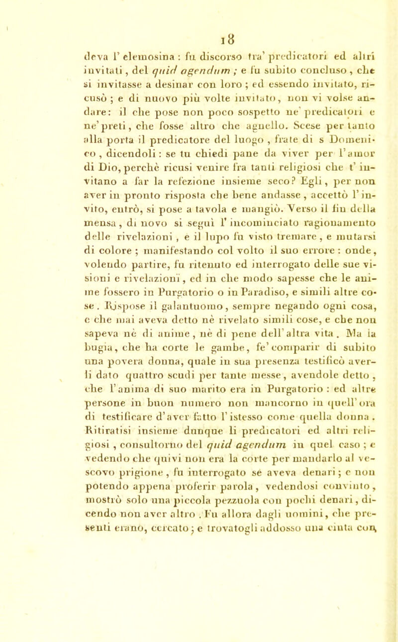 dova F elemosina : fu discorso fra’ predicatori ed altri invitati, del quid agendum ; e fu subito concluso , che si invitasse a desinar con loro ; ed essendo invitato, ri- cusò ; e di nuovo più volte invitato, non vi volse an- dare: il che pose non poco sospetto ne’predicatori e ne’preti, che fosse altro che agnello. Scese pertanto alla porta il predicatore del luogo , frate di s Domeni- co , dicendoli: se tu chiedi pane da viver per l’amor di Dio, perchè ricusi venire fra tanti religiosi che t’in- vitano a far la refezione insieme seco? Egli, per non aver in pronto risposta che bene andasse , accettò l’in- vito, entrò, si pose a tavola e mangiò. “Verso il liu della mensa, di novo si seguì l'incominciato ragionamento delle rivelazioni , e il lupo fu visto tremare, e mutarsi di colore ; manifestando col volto il suo errore : onde, volendo partire, fu ritenuto ed interrogato delle sue vi- sioni e rivelazioni, ed in che modo sapesse che le ani- me fossero in Purgatorio o in Paradiso, e simili altre co- se. Rispose il galantuomo, sempre negando ogni cosa, c che mai aveva detto nè rivelato simili cose, e che non sapeva nè di anime, uè di pene dell’altra vita. IVla ia bugia, che ha corte le gambe, fe’comparir di subito una povera donna, quale in sua presenza testificò aver- li dato quattro scudi per tante messe, avendole detto, che l’anima di suo marito era in Purgatorio : ed altre persone in buon numero non mancorno in quell’ora di testificare d’aver fatto l’istesso come quella donna. Ritiratisi insieme dunque li predicatori ed altri reli- giosi , consultorno del quid agendum in quel caso ; e vedendo che quivi non era la corte per mandarlo al ve- scovo prigione , fu interrogato sé aveva denari ; c non potendo appena proferir parola, vedendosi convinto, mostrò solo una piccola pezzuola cou pochi denari, di- cendo non aver altro . Fu allora dagli uomini, che pre- senti erano, cercato; e trovatogli addosso una cinta coi^