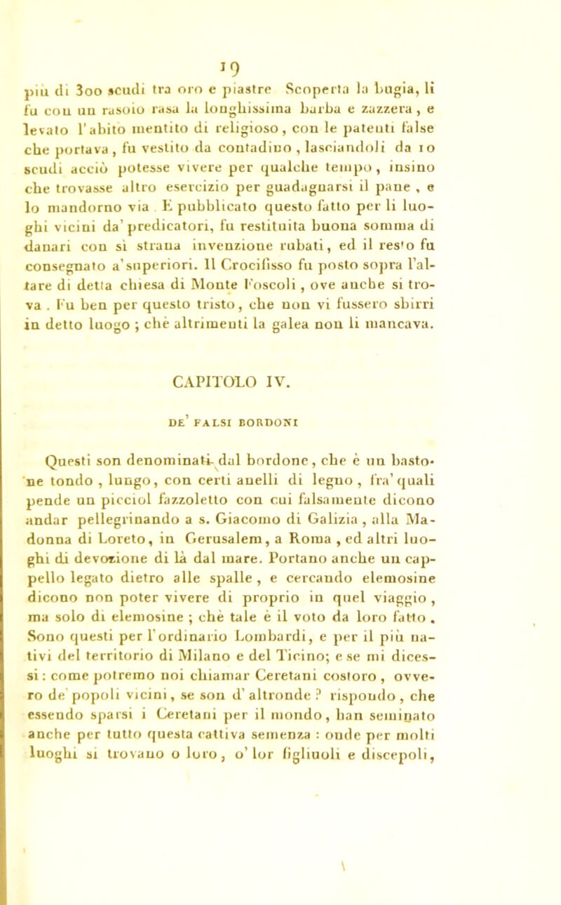 piu di 3oo scudi Ira oro e piastre Scoperta la bugia, li fu cou un rasoio rasa la longliissiina barba e zazzera, e levato l’abito mentito di religioso, con le patenti false cbe portava , fu vestito da contadino , lasciandoli da io scudi acciò potesse vivere per qualche tempo, insino che trovasse altro esercizio per guadagnarsi il pane , e lo mandorno via E pubblicato questo fatto per li luo- ghi vicini da’predicatori, fu restituita buona somma di danari con sì strana invenzione rubati, ed il res'o fu consegnato a’superiori. 11 Crocilisso fu posto sopra l’al- tare di detta chiesa di Monte Eoscoli , ove anche si tro- va . f u ben per questo tristo, che non vi fossero sbirri in detto luogo ; che altrimenti la galea non li mancava. CAPITOLO IV. de’ paesi bordoni Questi son denominati- dal bordone, che è un basto- ne tondo , lungo, con certi anelli di legno, fra’quali pende un picciol fazzoletto con cui falsamente dicono andar pellegrinando a s. Giacomo di Galizia , alla Ma- donna di Loreto, in Gerusalem, a Roma , ed altri luo- ghi di devozione di là dal mare. Portano anche un cap- pello legato dietro alle spalle , e cercando elemosine dicono non poter vivere di proprio in quel viaggio, ma solo di elemosine ; chè tale è il voto da loro fatto . Sono questi per l’ordinario Lombardi, e per il più na- tivi del territorio di Milano e del Ticino; e se mi dices- si : come potremo noi chiamar Ceretani costoro , ovve- ro de popoli vicini, se son d’ altronde ? rispoudo , che essendo sparsi i Ceretani per il mondo, han seminato anche per tutto questa cattiva semenza : onde per molti luoghi si trovano o loro, o’lor figliuoli e discepoli,