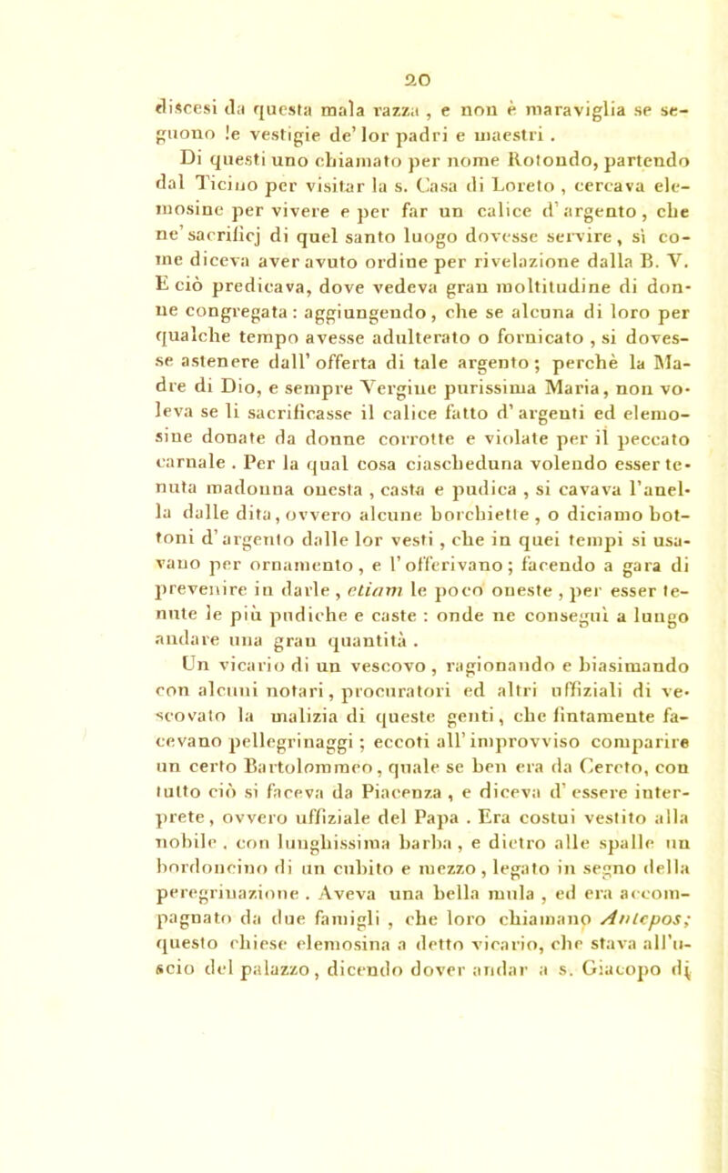flO discesi da questa mala razza , e non è maraviglia se se- guono !e vestigie de’lor padri e maestri . Di questi uno chiamato per nome Rotondo, partendo dal Ticino per visitar la s. Casa di Loreto , cercava ele- mosine per vivere e per far un calice d’argento, che ne’sacrilicj di quel santo luogo dovesse servire, sì co- me diceva aver avuto ordine per rivelazione dalla B. V. E ciò predicava, dove vedeva gran moltitudine di don- ne congregata: aggiungendo, che se alcuna di loro per qualche tempo avesse adulterato o fornicato , si doves- se astenere dall’offerta di tale argento; perchè la Ma- dre di Dio, e sempre Vergine purissima Maria, non vo- leva se li sacrificasse il calice fatto d’argenti ed elemo- sine donate da donne corrotte e violate per il peccato carnale . Per la qual cosa ciascheduna volendo esser te- nuta madonna onesta , casta e pudica , si cavava l’anel- la dalle dita, ovvero alcune horcbiette , o diciamo bot- toni d’argento dalle lor vesti , che in quei tempi si usa- vano per ornamento, e l’offerivano; facendo a gara di prevenire in darle , edam le poco oneste , per esser te- nute le più pudiche e caste : onde ne conseguì a lungo andare una gran quantità . Un vicario di un vescovo , ragionando e biasimando con alcuni notari, procuratori ed altri uffiziali di ve- scovato la malizia di queste genti, che fintamente fa- cevano pellegrinaggi ; eccoti all’improvviso comparire un certo Bartoloromeo, quale se ben era da Cercto, con lutto ciò si faceva da Piacenza , e diceva d’ essere inter- prete, ovvero uffiziale del Papa . Era costui vestito alla nobile . con lunghissima barba , e dietro alle spalle un bordoneino di un cubito e mezzo, legato in segno della peregrinazione . Aveva una bella mula , ed era accom- pagnato da due famigli , che loro chiamano Anlcpos; ejuesto chiese elemosina a detto vicario, che stava all'u- scio del palazzo, dicendo dover andar a s. Giacopo