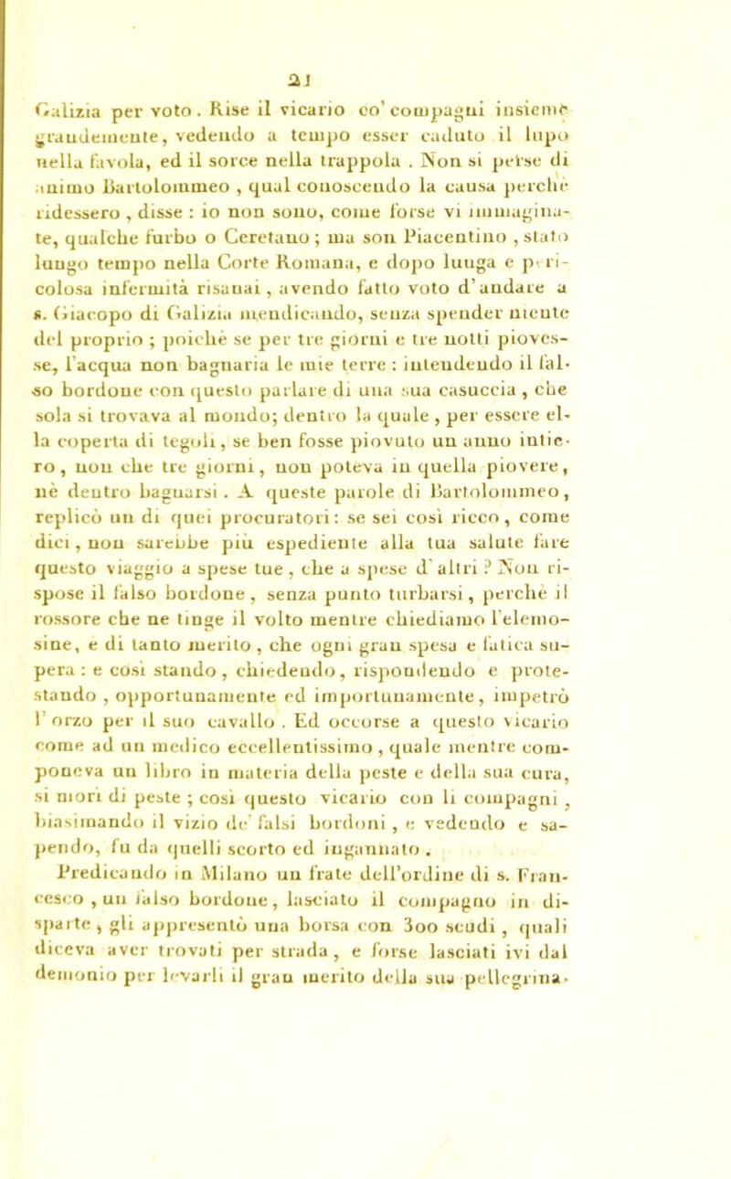 aj Galizia per voto. Rise il vicario co' compagni insieme grandemente, vedendo a tempo esser caduto il lupo nella favola, ed il sorce nella trappola . Non si pelse di animo llarlolommeo , qual conoscendo la causa perche ridessero , disse : io non sono, come forse vi immagina- te, qualche furbo o Ceretano ; ma son Piacentino , stato lungo tempo nella Corte Romana, e dopo luuga e p- ri- colosa infermità risanai, avendo fatto voto d’andare a s. Giacopo di Galizi.i mendicando, senza spender niente del proprio ; poiché se per tre giorni e tre notti pioves- se, l'acqua non bagnarla le mie terre : intendendo il fal- so bordone con questo parlare di una sua casuccia , che sola si trovava al mondo; dentro la quale , per essere el- la coperta di tegoli, se ben fosse piovuto un anno intie- ro, non che tre giorni, non poteva in quella piovere, né dentro bagnarsi. A queste parole di lìartolommeo, replicò un di quei procuratori: se sei cosi ricco, come dici, nou sarebbe più espediente alla tua salute fare questo viaggio a spese tue , che a spese d’altri ? Non ri- spose il falso bordone, senza punto turbarsi, perchè il rossore che ne tinge il volto mentre chiediamo l’elemo- sine, e di tanto merito, che ogni gran spesa e fatica su- pera : e cosi stando, chiedendo, rispondendo e prote- stando , opportunamente ed importunamente, impetrò 1 orzo per il suo cavallo . Ed occurse a questo vicario come ad un medico eccellentissimo, quale mentre com- poneva un libro in materia della peste e della sua cura, si mori di peste ; cosi questo vicario con li compagni , biasimando il vizio de’ falsi bordoni, e vedendo e sa- pendo, fu da quelli scorto ed ingannato . Predicando in Milano uu frate dell’ordine di s. Fran- cesco , un ialso bordone, lasciato il compagno in di- sparte, gli appresentò una borsa con 3oo scudi, quali diceva aver trovati per strada, e forse lasciati ivi dal demonio per levarli il gran inerito della sua pellegrina-