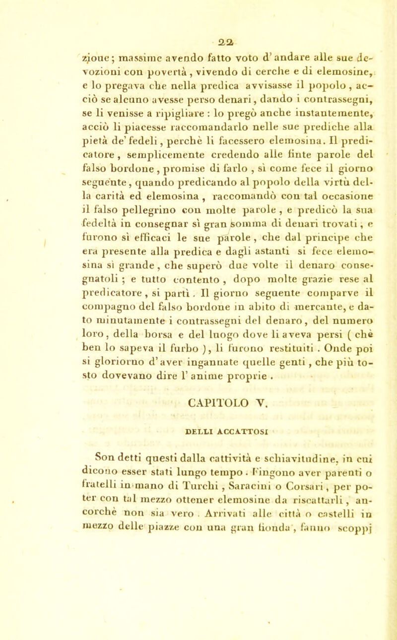 aa zjoue; massime avendo fatto voto d’andare alle sue de- vozioni con povertà , vivendo di cerche e di elemosine, e lo pregava che nella predica avvisasse il popolo , ac- ciò se alcuno avesse perso denari, dando i contrassegni, se li venisse a ripigliare : lo pregò anche instantemente, acciò li piacesse raccomandarlo nelle sue prediche alla pietà de’fedeli, perchè li facessero elemosina. Il predi- catore, semplicemente credendo alle tinte parole del falso bordone , promise di farlo , sì come fece il giorno seguente, quando predicando al popolo della virtù del- la carità ed elemosina , raccomandò con tal occasione il falso pellegrino con molte parole , e predicò la sua fedeltà in consegnar sì gran somma di denari trovati, e furono sì efficaci le sue parole , che dal principe che era presente alla predica e dagli astanti si fece elemo- sina si grande, che superò due volte il denaro conse- gnatoli ; e tutto contento , dopo molte grazie rese al predicatore , si partì . Il giorno seguente comparve il compagno del falso bordone in abito di mercante, e da- to minutamente i contrassegni del denaro, del numero loro, della borsa e del luogo dove li aveva persi ( chè ben lo sapeva il furbo ), li furono restituiti . Onde poi si gloriorno d’aver ingannate quelle genti , che più to- sto dovevano dire 1’ anime proprie . CAPITOLO V. SELLI ACCA.TTOSI Son detti questi dalla cattività e schiavitndine. in cni dicono esser stati lungo tempo. fingono aver parenti o fratelli in mano di Turchi , Saraciui o Corsari, per po- ter con tal mezzo ottener elemosine da riscattarli, an- corché non sia vero . Arrivati alle città o castelli in mezzo delle piazze con una gran fionda', fanno scoppi
