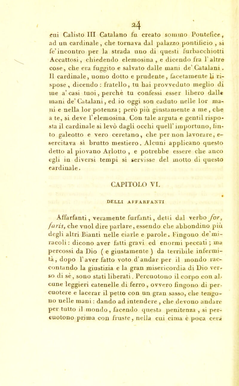 cui Calisto III Catalano fa creato sommo Pontefice, ad un cardinale, che tornava dal palazzo pontificio , si fe’incontro per la strada ano di questi farbacchiotti Accattosi, chiedendo elemosina , e dicendo fra l’altre cose, che era fuggito e salvato dalle urani de’ Catalani. Il cardinale, uomo dotto e prudente, facetamente li ri- spose , dicendo : fratello, tu hai provveduto meglio di me a’casi tuoi, perchè tu confessi esser libero dall* mani de’Catalani, ed io oggi son caduto nelle lor ma- ni e nella lor potenza ; però più giustamente a me , che a te, si deve l’elemosina. Con tale arguta e gentil rispo- sta il cardinale si levò dagli occhi quell’ importuno, fin- to galeotto e vero ceretano, che per non lavorare, e- sercitava sì bratto mestiero. Alcuni applicano questo detto al piovano Arlotto , e potrebbe essere che anco egli iu diversi tempi si servisse del motto di questo cardinale. CAPITOLO VI. belli affz.rfa.kti Affarfanti, veramente furfanti, detii dal verbo Jor, finis, che vuol dire parlare, essendo che abbondino più degli altri Bianti nelle ciarle e parole. Pingouo de’mi- racoli : dicono aver fatti gravi ed enormi peccati ; ma percossi da Dio ( e giustamente ) da terribile infermi- tà, dopo l’aver fatto voto d’andar per il mondo rac- contando la giustizia e la gran misericordia di Dio ver- so di sè, sono stati liberati. Percuotono il corpo con al• cune leggieri catenelle di ferro, ovvero fingono di per- cuotere e lacerar il petto con un gran sasso, che tengo- no nelle mani : dando ad intendere , che devono andare per tutto il mondo, facendo questa penitenza , si per- cuotono prima con fruste, nella cui cima è poca cera