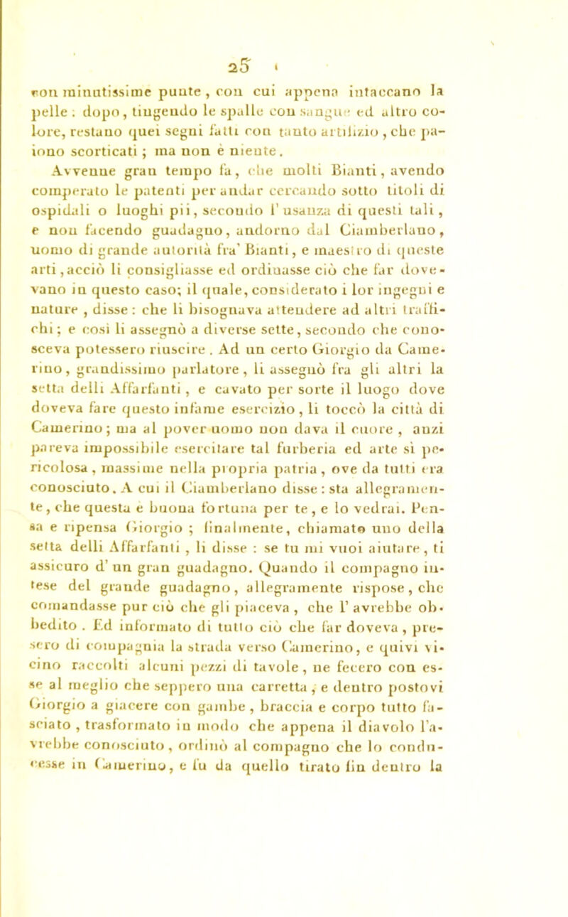roti minutissime punte, cou cui appena intaccano la pelle . dopo, tingendo le spalle con sangue ed altro co- lore, restano quei segni fatti con tanto artilizio , clic pa- iono scorticati ; ma non è niente. Avvenne gran tempo fa, cìie molti Bianti, avendo comperato le patenti per andar cercando sotto titoli di ospidali o luoghi pii, secondo l’usanza di questi tali, e non facendo guadagno, andorno dal Ciambellano, nomo di grande autorità fra’ Bianti, e maesiro di queste arti,acciò li consigliasse ed ordiuasse ciò che far dove- vano iu questo caso; il ([naie, considerato i lor ingegni e nature , disse : che li bisognava attendere ad altri traffi- chi ; e cosi li assegnò a diverse sette, secondo che cono- sceva potessero riuscire . Ad un certo Giorgio da Came- rino, grandissimo parlatore, li assegnò fra gli altri la setta delli Affaldanti, e cavato per sorte il luogo dove doveva fare questo infame esercizio, li toccò la città di Camerino; ma al pover uomo non dava il cuore , anzi pareva impossibile esercitare tal furberia ed arte sì pe- ricolosa, massime nella propria patria, ove da tutti era conosciuto. A cui il Ciambellano disse : sta allegramen- te , che questa e buona fortuna per te, e lo vedrai. Pen- sa e ripensa Giorgio ; finalmente, chiamato uno della setta delli Affaldanti , li disse : se tu mi vuoi aiutare, ti assicuro d’ un gran guadagno. Quando il compagno in- tese del grande guadagno, allegramente rispose, che comandasse pur ciò che gli piaceva , che 1’ avrebbe ob- bedito . Ed informato di tutto ciò che far doveva, pre- sero di compagnia la strada verso Camerino, e quivi vi- cino raccolti alcuni pezzi di tavole, ne fecero con es- se al meglio che seppero una carretta , e dentro postovi Giorgio a giacere con gambe, braccia e corpo tutto fa- sciato , trasformato iu modo che appena il diavolo l’a- vrebbe conosciuto, ordinò al compagno che lo condu- cesse in Camerino, e fu da quello tirato fin dentro la