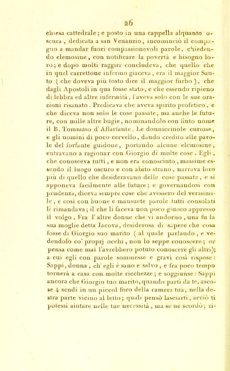 a6 chiesa cattedrale; e posto ia una cappella alquanto o- scura , dedicata a san Venanzio, incominciò il compa- gno a mandar fuori compassionevoli parole, chieden- do elemosine , con notificare la povertà e bisogno lo- ro ; e dopo molti raggiri concludeva, che quello che in quel carrettone infermo giaceva , era il maggior San- to ( che doveva più tosto dire il maggior furbo ), che dagli Apostoli in qua fosse stato, e che essendo ripieno di lebbra ed altre infermità, faveva solo con le sue ora- zioni risanato . Predicava che aveva spirito profetico, e che diceva non solo le cose passale, ma anche le futu- re, con mille altre bugie, nominandolo con liuto nome il Jj. Tommaso d’Affaldante . Le donnicciuole curiose, e gli uomini di poco cervello, dando credilo alle paro- le del forfunte guidone, portando alcune elemosine, entravano a ragionar con Giorgio di molte cose . Egli , che conosceva tutti, e non era conosciuto , massime es- sendo il luogo oscuro e con abito strano, narrava loro più di quello che desideravano delle cose passate, e si apponeva facilmente alle future; e governandosi con prudenza, diceva sempre cose che avessero del verisinn- le , e cosi con buone e mansuete parole tutti consolati li rimandava; il che li faceva non poco giuoco appresso il volgo . Fra 1’ altre donne che vi andurno , una fu la sua moglie detta Jacova, desiderosa di sapere che cosa fosse di Giorgio suo marito ( al quale parhiudo , e ve- dendolo co’ proprj occhi, non lo seppe conoscere ; or pensa come inai l’avrebbero potuto conoscere gli altri); a cui egli con parole sommesse e gravi così rispose : Sappi, donna , eh’ egli è sano e salvo , e fra poco tempo tornerà a casa con molte ricchezze ; e soggiunse : Sappi ancoraché Giorgio tuo marito,quando partì da te,asco- se 4 scudi in un piccol foro della camera tua, nella de- stra parte vicino al letto; quali pensò lasciarti, acciò ti potessi aiutare nelle tue necessità, ma se ue scordò; ri-