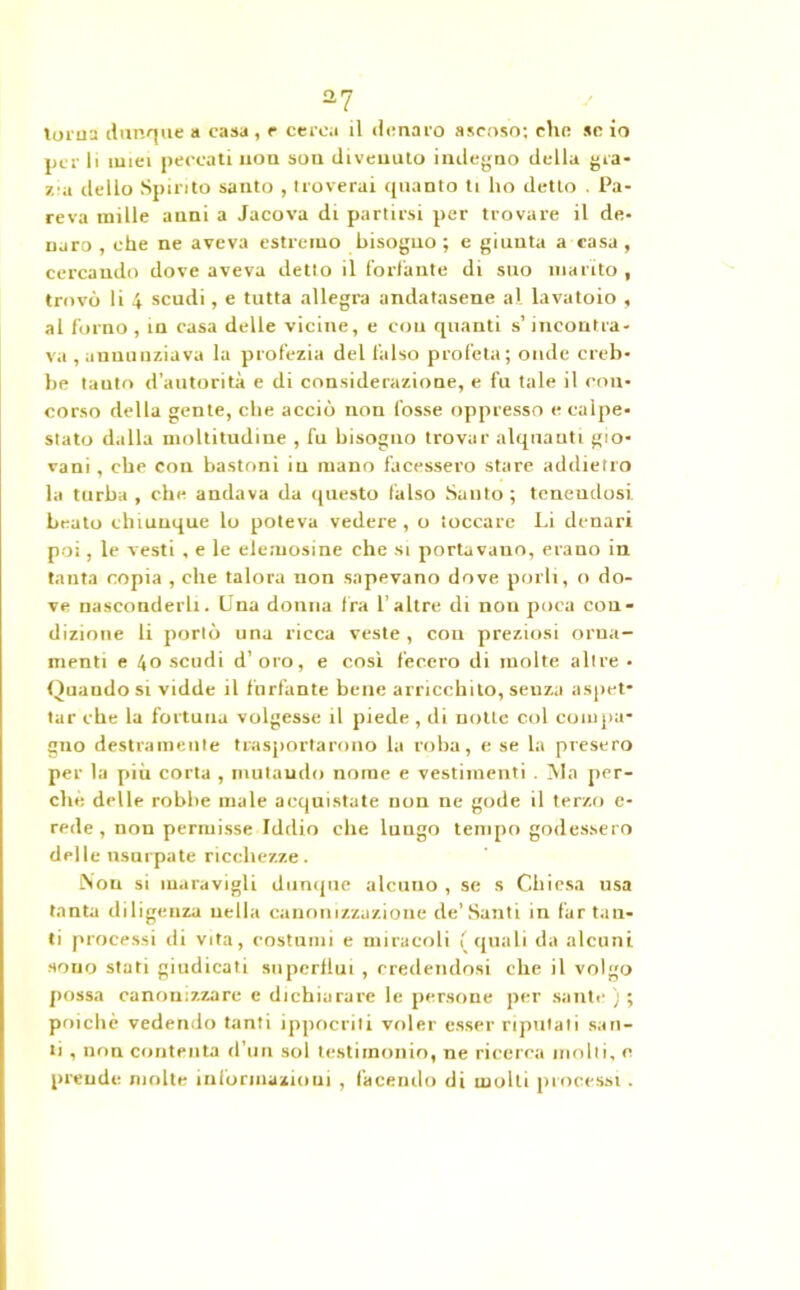 a7 torna dunque a casa, e cerca il denaro ascoso; che se io per li miei peccati non sou divenuto indegno della gra- zia dello Spirito santo , troverai quanto ti ho detto . Pa- reva mille anni a Jacova di partirsi per trovare il de- naro , che ne aveva estremo bisogno ; e giunta a rasa , cercando dove aveva detto il forfante di suo marito , trovò li 4 scudi, e tutta allegra andatasene al lavatoio , al forno, in casa delle vicine, e con quanti s’incontra- va , annunziava la profezia del falso profeta; onde creb- be tanto d’autorità e di considerazione, e fu tale il con- corso della gente, che acciò non fosse oppresso e calpe- stato dalla moltitudine , fu bisogno trovar alquanti gio- vani , che con bastoni in mano facessero stare addietro la turba , che andava da questo falso Santo ; tenendosi beato chiunque lo poteva vedere, o toccare Li denari poi, le vesti , e le elemosine che si portavano, erano in tanta copia , che talora non sapevano dove porli, o do- ve nasconderli. Lna donna fra 1’altre di non poca con- dizione li portò una ricca veste , con preziosi orna- menti e 40 scudi d’oro, e così fecero di molte altre • Quando si vidde il furfante bene arricchito, senza aspet- tar che la fortuna volgesse il piede , di notte col compa- gno destramente trasportarono la roba, e se la presero per la più corta , mutando nome e vestimenti . Ma per- che delle robbe male acquistate non ne gode il terzo c- rede, non permisse Iddio che lungo tempo godessero delle usurpate ricchezze. iNou si maravigli dunque alcuno , se s Chiesa usa tanta diligenza nella canonizzazione de’Santi in far tan- ti processi di vita, costumi e miracoli (quali da alcuni sono stati giudicati superllui , credendosi che il volgo possa canonizzare c dichiarare le persone per sante ) ; poiché vedendo tanti ippocriti voler esser riputati san- ti , non contenta d’un sol testimonio, ne ricerca molti, e prende molte informazioni, facendo di molti processi.