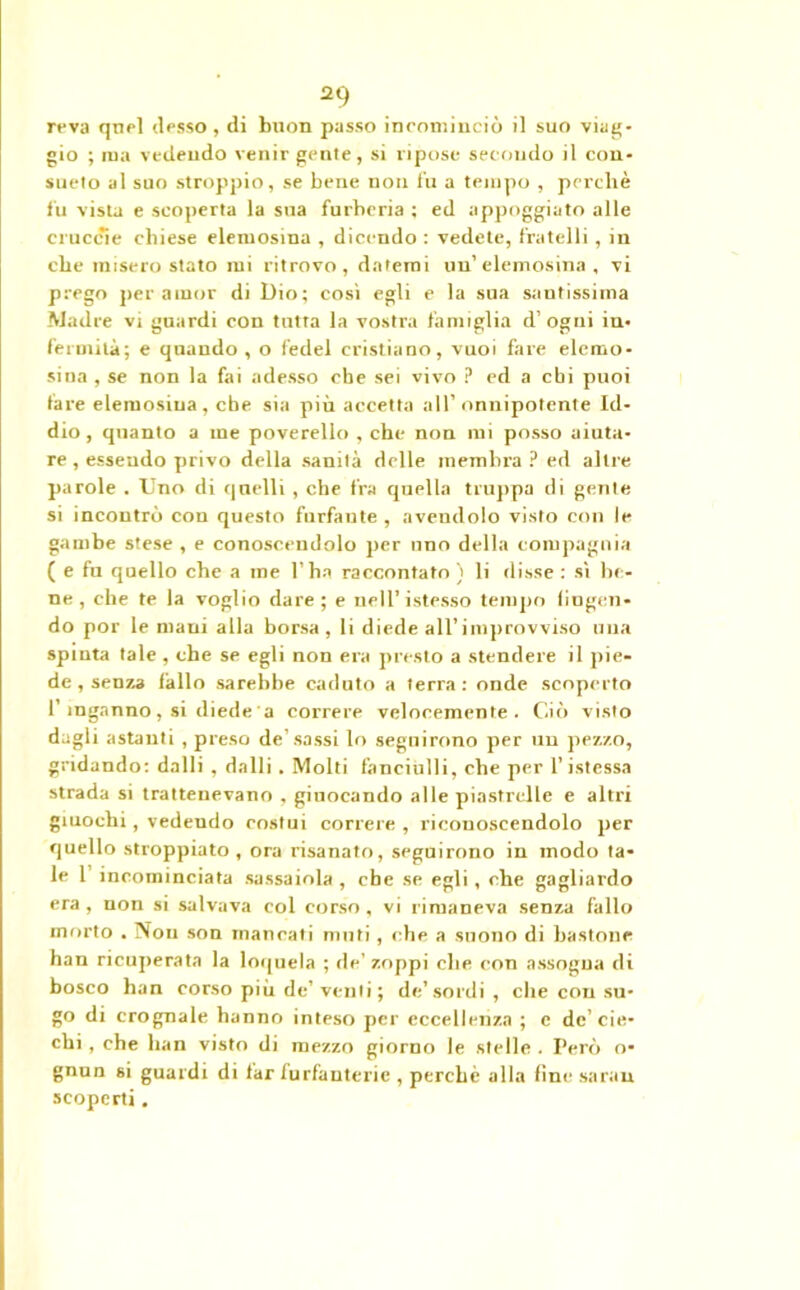 reva quel desso , di buon passo incominciò il suo viag- gio ; ma vedendo venir gente, si ripose secondo il con- sueto al suo stroppio, se bene non fu a tempo , perchè fu vista e scoperta la sua furberia ; ed appoggiato alle cruccie chiese elemosina , dicendo : vedete, fratelli, in che misero stato mi ritrovo, datemi un’elemosina, vi prego per amor di Dio; così egli e la sua santissima Madre vi guardi con tutta la vostra famiglia d’ogni in- fermità; e quando , o fedel cristiano, vuoi fare elemo- sina , se non la fai adesso che sei vivo ? ed a chi puoi tare elemosina, ebe sia più accetta all’onnipotente Id- dio , quanto a me poverello , che non mi posso aiuta- re, essendo privo della sanità delle membra ? ed altre parole . Uno di quelli , che fra quella truppa di gente si incontrò con questo furfante , avendolo visto con le gambe stese, e conoscendolo per uno della compagnia ( e fu quello che a me l’ha raccontato) li disse : sì lu- ne, che te la voglio dare; e nell’istesso tempo fingen- do por le mani alla borsa, li diede all’improvviso una spinta tale , che se egli non era presto a stendere il pie- de , senza fallo sarebbe caduto a terra: onde scoperto I inganno, si diede a correre velocemente. Ciò visto dagli astanti , preso de’sassi lo seguirono per un pezzo, gridando: dalli , dalli . Molti fanciulli, che per l’istessa strada si trattenevano , giuocando alle piastrelle e altri giuochi, vedeudo costui correre , riconoscendolo per quello stroppiato, ora risanato, seguirono in modo ta- le 1’ incominciata sassaiola , che se egli , che gagliardo era, non si salvava col corso, vi rimaneva senza fallo morto . Non son mancati muti, che a suono di bastone han ricuperata la loquela ; de’zoppi che con assogna di bosco han corso più de’ venti ; de’sordi, che con su- go di crognale hanno inteso per eccellenza ; e de’cie- chi , che han visto di mezzo giorno le stelle . Però o- gnun si guardi di far furfanterie , perchè alla fine sarau scoperti.