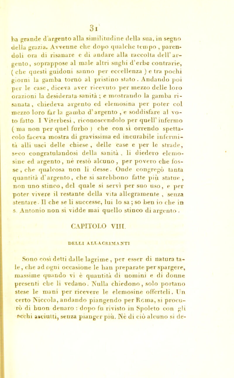 ha grande d'argento alla similitudine della sua, in seguo della grazia. Avvenne che dopo qualche tempo , paren- doli ora di risanare c di andare alla raccolta dell’ar- gento, soprappose al male altri sughi d’erbe contrarie, ( che questi guidoni sanno per eccellenza j e tra pochi giorni la gamba tornò al pristino stato. Andando poi per le case, diceva aver ricevuto per mezzo delle loro orazioni la desiderata sanità ; e mostrando la gamba ri- sanata , chiedeva argento ed elemosina per poter col mezzo loro far la gamba d’argento , e soddisfare al vo- to fatto I Viterbesi , riconoscendolo per quell’ infermo ( ma non per quel furbo | che con sì orrendo spetta- colo faceva mostra di gravissima ed incurabile infermi- tà alli usci delle chiese, delle case e per le strade, seco congratnlandosi della sanità , li diedero elemo- sine ed argento, nè restò alcuno , per povero che fos- se , che qualcosa non li desse. Onde congregò tanta quantità d’argento, che si sarebbouo fatte più statue, non uno stinco, del quale si servì per suo uso, e per poter vivere il restante della vita allegramente , senza stentare. Il che se li successe, lui lo sa ; so ben io che in s Antonio non si vidde mai quello stinco di argento . CAPITOLO Vili. DELLI AI,LACRIMANTI Sono così detti dalle lagrime , per esser di natura ta- le , che ad ogni occasione le hau preparate per spargere, massime quando vi è quantità di uomini e di donne presenti che li vedano. Nulla chiedono, solo portano stese le mani per ricevere le elemosine offerteli. Un certo Niccola, andando piangendo per Rema, si procu- rò di bnon denaro : dopo fu rivisto in Spoleto con gli occhi asciutti, senza pianger più. Né di ciò alcuno si de-