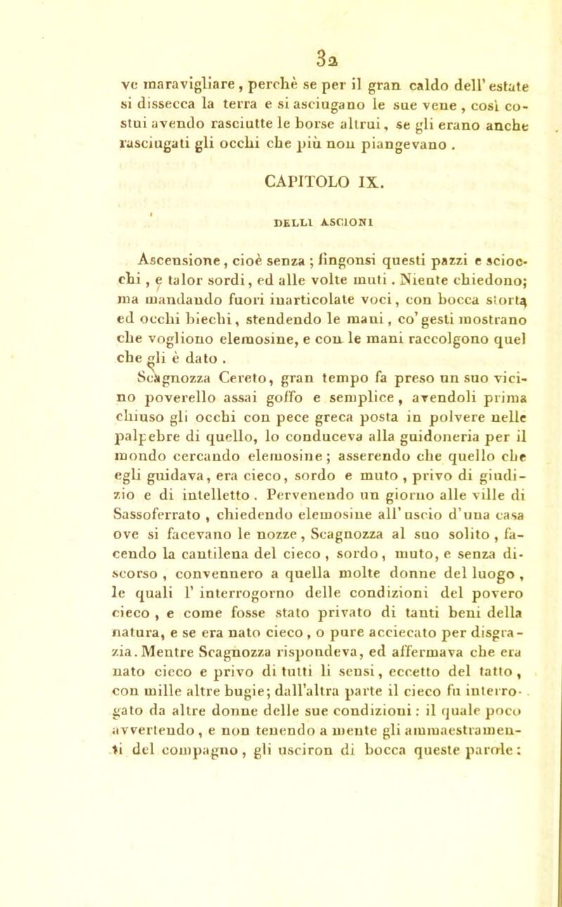 3a ve maravigliare, perchè se per il gran caldo dell’estate si dissecca la terra e si asciugano le sue vene , cosi co- stui avendo rasciutte le borse altrui, se gli erano anche xasciugati gli occhi che più non piangevano . CAPITOLO IX. DELLl A.S01ONI Ascensione, cioè senza ; lingonsi questi pazzi e scioc- chi , e talor sordi, ed alle volte muti. Niente chiedono; ma mandando fuori inarticolate voci, con bocca storta ed occhi biechi, stendendo le mani, co’gesti mostrano che vogliono elemosine, e con le mani raccolgono quel che gli è dato . Sciignozza Cereto, gran tempo fa preso un suo vici- no poverello assai goffo e semplice , avendoli prima chiuso gli occhi con pece greca posta in polvere nelle palpebre di quello, lo conduceva alla guidoneria per il mondo cercando elemosine; asserendo che quello elle egli guidava, era cieco, sordo e muto , privo di giudi- zio e di intelletto . Pervenendo un giorno alle ville di Sassoferrato , chiedendo elemosine all’uscio d’una casa ove si facevano le nozze, Scagnozza al suo solito , fa- cendo la cantilena del cieco , sordo, muto, e senza di- scorso , convennero a quella molte donne del luogo , le quali 1’ interrogorno delle condizioni del povero cieco , e come fosse stato privato di tanti beni della natura, e se era nato cieco, o pure acciecato per disgra- zia. Mentre Scagnozza l'ispondeva, ed affermava che era nato cieco e privo di tutti li sensi, eccetto del tatto , con mille altre bugie; dall’altra parte il cieco fu interro- gato da altre donne delle sue condizioni : il quale poco avvertendo , e non tenendo a mente gli ammaestramen- ti del compagno, gli usciron di bocca queste parerle :