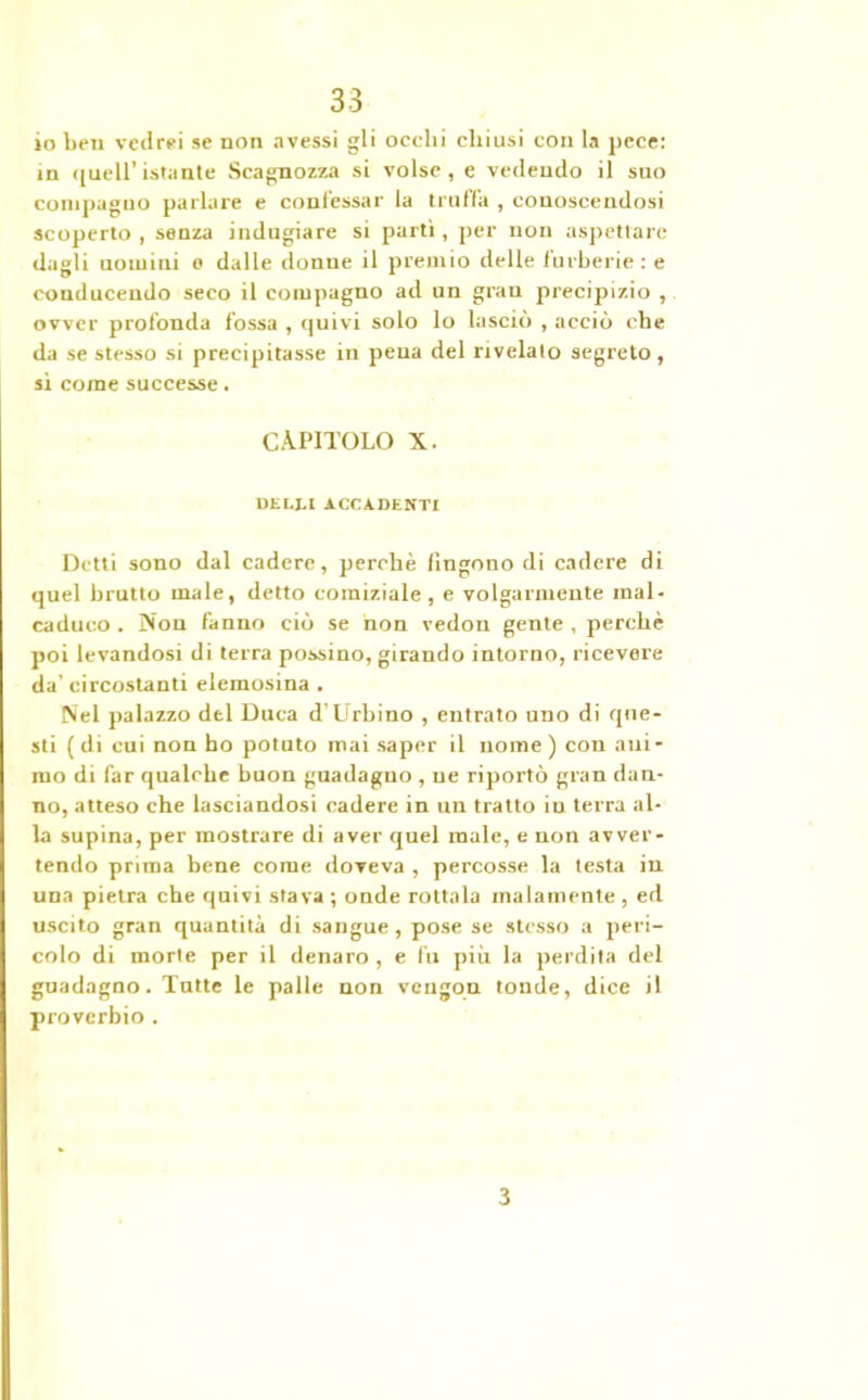io ben vedrei se non avessi gli ocelli chiusi con la pece: in quell’istante Scagnozza si volse, e vedendo il suo compagno parlare e confessar la truffa , conoscendosi scoperto , senza indugiare si parti, per non aspettare dagli uomini e dalle donne il premio delle furberie : e conducendo seco il compagno ad un gran precipizio , ovver profonda fossa , quivi solo lo lasciò , acciò cbe da se stesso si precipitasse in pena del rivelalo segreto, sì come successe. CAPITOLO X. DEl.J-1 ACCADENTI Detti sono dal cadere, perchè Ungono di cadere di quel brutto male, detto comiziale , e volgarmente mal- caduco . Nou fanno ciò se non vedon gente , perchè poi levandosi di terra possino, girando intorno, ricevere da’ circostanti elemosina . Nel palazzo del Duca d’Urbino , entrato uno di que- sti (di cui non ho potuto mai saper il nome) con ani- mo di far qualche buon guadagno , ne riportò gran dan- no, atteso che lasciandosi cadere in un tratto in terra al- la supina, per mostrare di aver quel male, e non avver- tendo prima bene come doveva , percosse la testa in una pietra che quivi stava ; onde rottala malamente , ed uscito gran quantità di sangue, pose se stesso a peri- colo di morte per il denaro , e fu più la perdita del guadagno. Tutte le palle non vengon tonde, dice il proverbio . 3