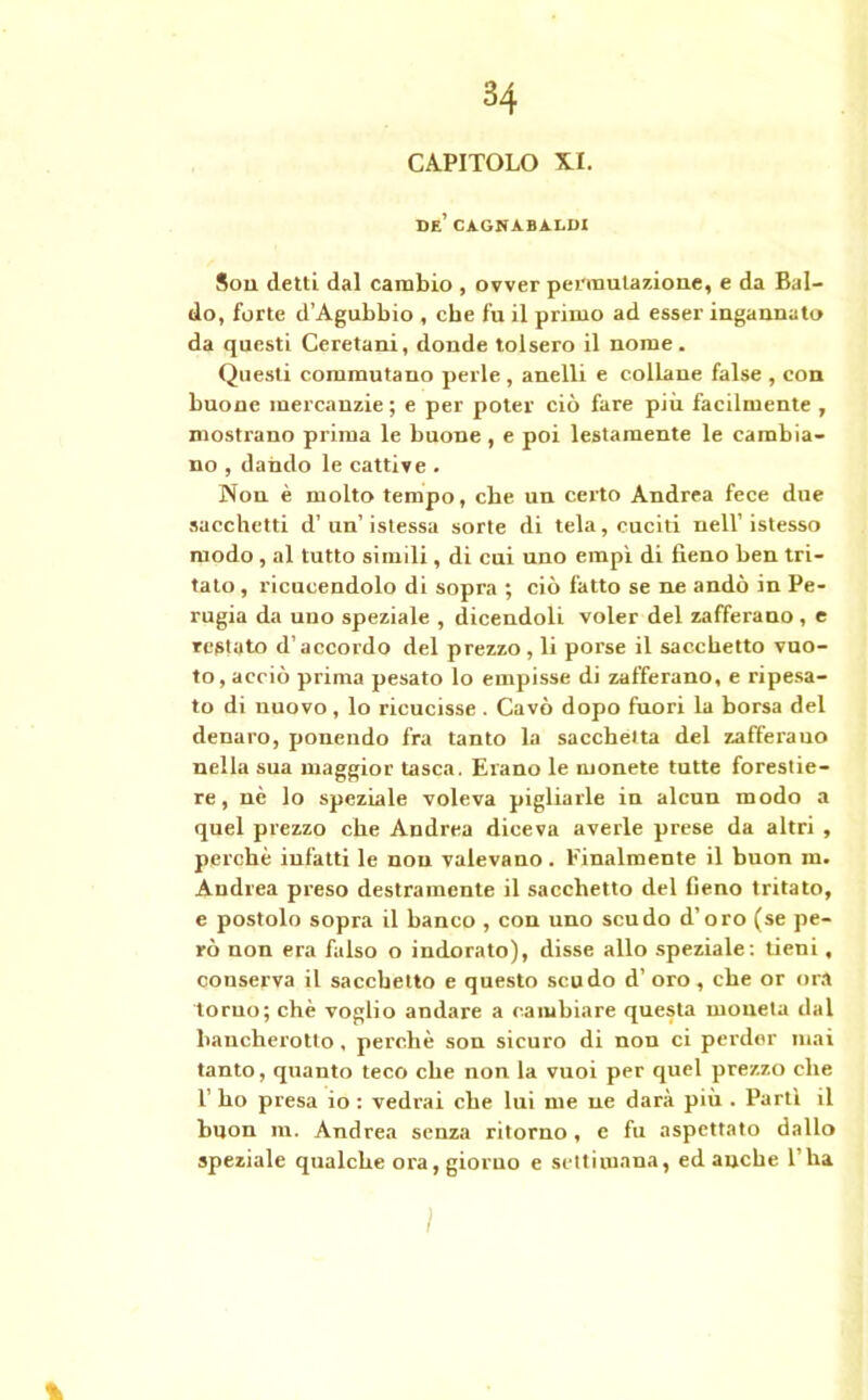CAPITOLO X.I. de’ caghabaddi Sou detti dal cambio , ovver permutazione, e da Bal- do, forte d’Agubbio , che fu il primo ad esser ingannato da questi Ceretani, donde tolsero il nome. Questi commutano perle, anelli e collane false , con buone mercanzie ; e per poter ciò fare più facilmente , mostrano prima le buone, e poi lestamente le cambia- no , dando le cattive . Non è molto tempo, che un certo Andrea fece due sacchetti d’un’istessa sorte di tela, cuciti nell’istesso modo, al tutto simili, di cui uno empi di fieno ben tri- talo , ricucendolo di sopra ; ciò fatto se ne andò in Pe- rugia da uno speziale , dicendoli voler del zafferano, e restato d’accordo del prezzo, li porse il sacchetto vuo- to, acciò prima pesato lo empisse di zafferano, e ripesa- to di nuovo, lo ricucisse . Cavò dopo fuori la borsa del denaro, ponendo fra tanto la sacchetta del zafferauo nella sua maggior tasca. Erano le monete tutte forestie- re, nè lo speziale voleva pigliarle in alcun modo a quel prezzo che Andrea diceva averle prese da altri , perchè infatti le non valevano. Finalmente il buon m. Andrea preso destramente il sacchetto del Geno tritato, e postolo sopra il banco , con uno scudo d’oro (se pe- rò non era falso o indorato), disse allo speziale : tieni , conserva il sacchetto e questo scudo d' oro, che or ora tomo; chè voglio andare a cambiare questa moneta dal bancherotto , perchè son sicuro di non ci perder mai tanto, quanto teco che non la vuoi per quel prezzo che 1’ ho presa io : vedrai che lui me ne darà più . Parti il buon m. Andrea senza ritorno , e fu aspettato dallo speziale qualche ora, giorno e settimana, ed anche 1 ha % ì