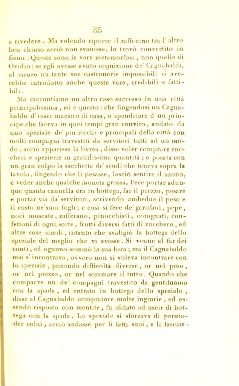 ìi rivedere . Ma volendo riporre il zafferano Ita 1' altro beli chiuso acciò non svanisse, lo trovò convertilo in lìeuo . Queste sono le vere metamorfosi , non quelle di Ovidio : se egli avesse avuto cognizione de’ Cagnabaldi, al sicuro tra tante sue castronerie impossibili ci ave- rebbe introdotto anche queste vere, credibili e fatti- bili. Ma raccontiamo tiu altro caso successo in una città principalissima , ed è questo : che fingendosi un Cagna- baldo d’ esser maestro di casa, o spendilore d’ un prin- cipe che faceva iu quei tempi gran convito , andato da uno speziale de’piu ricchi e principali della città con molti compagni travestiti da servitori tutti ad un mo- do , acciò apparisse la livrea , disse voler comprare zuc- cheri e spezierie in grandissima quantità ; e posata con un gran colpo la sacchetta de’scadi che teneva sopra la tavola, fingendo che li pesasse, lasciò sentire il suono, e veder anche qualche moneta grossa. Fece portar adun- que quanta cannella era in bottega, far il prezzo, pesare e portar via da'servitori, scrivendo ambedue il peso e il costo ne’suoi fogli; e cosi si fece de’garofani, pepe, noci moscate , zafferano, pinocchiati, cotognati, con- fettoni di ogni sorte , frutti diversi fatti di zucchero , ed altre cose simili , intanto che svaligiò la bottega dello speziale del meglio ebe vi avesse . Si venne al far dei conti , ed ognuno sommò la sua lista ; ma il Cagnabaldo mai s’incontrava , ovvero non si voleva incontrare con lo speziale , ponendo difficoltà diverse , or nel poso , or nel prezzo, or nel sommare il tutto. Quando che comparve un de’ compagni travestito da gentiluomo con la spada , ed entrato in bottega dello speziale , disse al Cagnabaldo compratore molte ingiurie , ed es- sendo risposto con mentite, fu sfidato ad uscir di bot- tega con la spada . l.o speziale si sforzava di persua- der colui, acciò andasse per li fatti suoi, e li lascias •