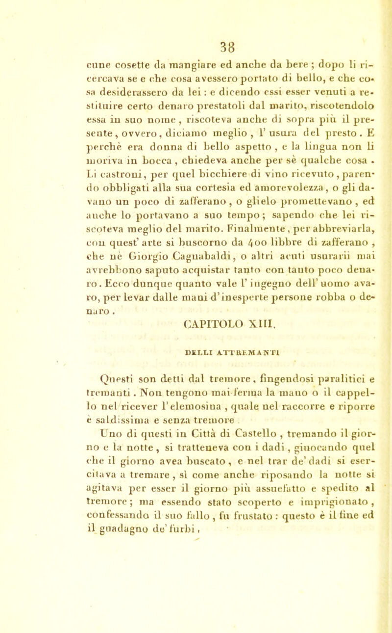 cune cosette da mangiure ed anche da bere ; dopo li ri- cercava se e che cosa avessero portato di bello, e che co- sa desiderassero da lei : e dicendo essi esser venuti a re- stituire certo denaro prestatoli dal marito, riscotendolo essa in suo nome , riscoteva anche di sopra più il pre- sente , ovvero, diciamo meglio, 1’usura del presto . E perchè era donna di bello aspetto , e la lingua non li moriva in bocca, chiedeva anche per sè qualche cosa . Li castroni, per quel bicchiere di vino ricevuto, paren- do obbligati alla sua cortesia ed amorevolezza , o gli da- vano un poco di zafferano, o glielo promettevano, ed anche lo portavano a suo tempo; sapendo che lei ri- scoteva meglio del marito. Finalmente , per abbreviarla, con quest’ arte si huscorno da 4oo libbre di zafferano , che nè Giorgio Caguabaldi, o altri acuti usurarii mai avrebhono saputo acquistar tanto con tanto poco dena- ro. Ecco dunque quanto vale l’ingegno dell’ uomo ava- ro, per levar dalle mani d’inesperte persone robba o de- naro . CAPITOLO XIII. DELLI AXTBEMAST1 Questi son detti dal tremore, fingendosi paralitici e tremanti . Non tengono mai ferma la mano o il cappel- lo nel ricever l’elemosina , quale nel raccorre e riporre è saldissima e senza tremore Uno di questi in Città di Castello , tremando il gior- no e la notte, si tratteneva cou i dadi, giuocando quel che il giorno avea buscato, e nel trar de’dadi si eser- citava a tremare, sì come anche riposando la notte si agitava per esser il giorno più assuefatto e spedito al tremore ; ma essendo stato scoperto e imprigionato, confessando il suo fallo , fu frustato : questo è il fine ed il guadagno de’furbi.
