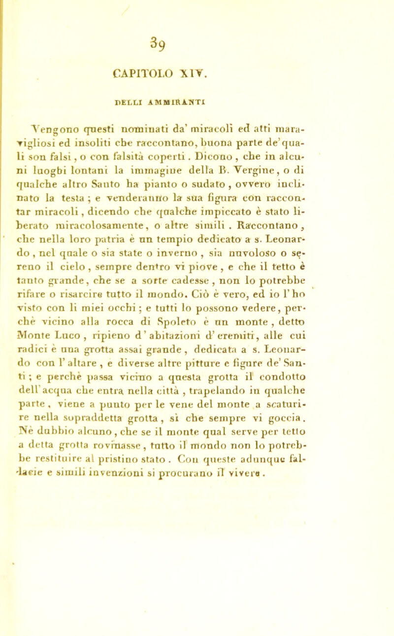 CAPITOLO XIV. PELLI AMMIRANTI Vengono questi no-minati da’ miracoli ed atti mara- ▼igliosi ed insoliti che raccontano, buona parte de’qua- li son falsi, o con falsità coperti . Dicono , che in alcu- ni luoghi lontani la immagine della B. Vergine, o di qualche altro Santo ha pianto o sudato , ovvero incli- nato la testa ; e venderanno la sua figura con raccon- tar miracoli, dicendo che qualche impiccato è stato li- berato miracolosamente, o altre simili . Raccontano, che nella loro patria è nn tempio dedicato a s. Leonar- do , nel quale o sia state o inverno , sia nuvoloso o se- reno il cielo , sempre dentro vi piove , e che il tetto è tanto grande, che se a sorte cadesse , non lo potrebbe rifare o risarcire tutto il mondo. Ciò è vero, ed io l’ho visto con li miei occhi ; e tutti lo possono vedere, per- chè vicino alla rocca di Spoleto è un monte, detto Monte Luco, ripieno d’abitazioni d’eremiti, alle cui radici è una grotta assai grande, dedicata a s. Leonar- do con T altare , e diverse altre pitture e figure de’ San- ti ; e perchè passa vicino a questa grotta il condotto deir acqua che entra nella città , trapelando in qualche parte , viene a punto per le vene del monte a scaturi- re nella sopraddetta grotta, si che sempre vi goccia. Né dubbio alcuno , che se il monte qual serve per tetto a detta grotta rovinasse, tutto il mondo non lo potreb- be restituire al pristino stato . Con queste adunque fal- 'laeie e simili invenzioni si procurano il vivere .