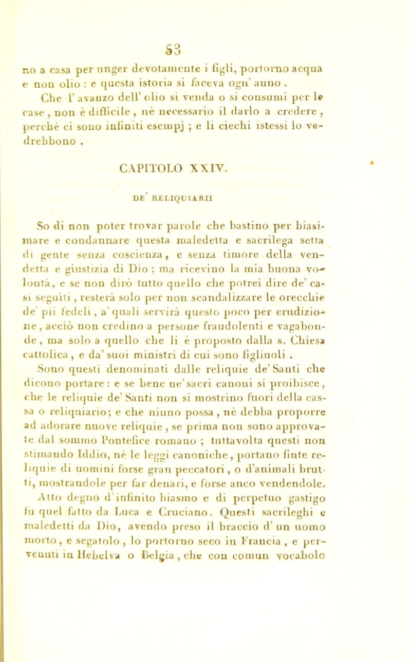 no a casa per unger devotamente i figli, pot'tomo acqua e non olio : e questa istoria si faceva ogu’ anno . Che 1’ avanzo dell' olio si venda o si consumi per le case , non è difficile , nè necessario il darlo a credere , perchè ci sono infiniti esempj ; e li ciechi istessi lo ve- drebhono . CAPITOLO XXIV. DE’ RELIQUIARI! So di non poter trovar parole che bastino per biasi- mare e condannare questa maledetta e sacrilega setta di gente senza coscienza, e senza timore della ven- detta e giustizia di Dio ; ma ricevino la mia buona vo- lontà, e se non dirò tutto quello che potrei dire de’ ca- si seguiti, resterà solo per non scandalizzare le orecchie de pii fedeli , a quali servirà questo poco per erudizio- ne , acciò non credino a persone fraudolenti e vagabon- de , ma solo a quello che li è proposto dalla s. Chiesa cattolica, e da’suoi ministri di cui sono figliuoli . Sono questi denominati dalle reliquie de’Santi elle dicono portare : e se bene ne’sacri canoni si proibisce, che le reliquie de’ Santi non si mostrino fuori della cas- sa o reliquiario; e che niuno possa, nè debba proporre ad adorare nuove reliquie , se prima non sono approva- te dal sommo Pontefice romano ; tutta volta questi non stimando Iddio, nè le leggi canoniche, portano linfe re- liquie di nomini forse gran peccatori, o d’animali brut- ti, mostrandole per far denari, e forse anco vendendole. Alto degno d'infinito biasrao e di perpetuo gastigo fu quel fatto da Luca e Cruciano. Questi sacrileghi e maledetti da Dio, avendo preso il braccio d’ un uomo morto , e segatolo , lo portorno seco in Francia , e per- venuti in Hebelva o Dclgia , che con cornuti vocabolo