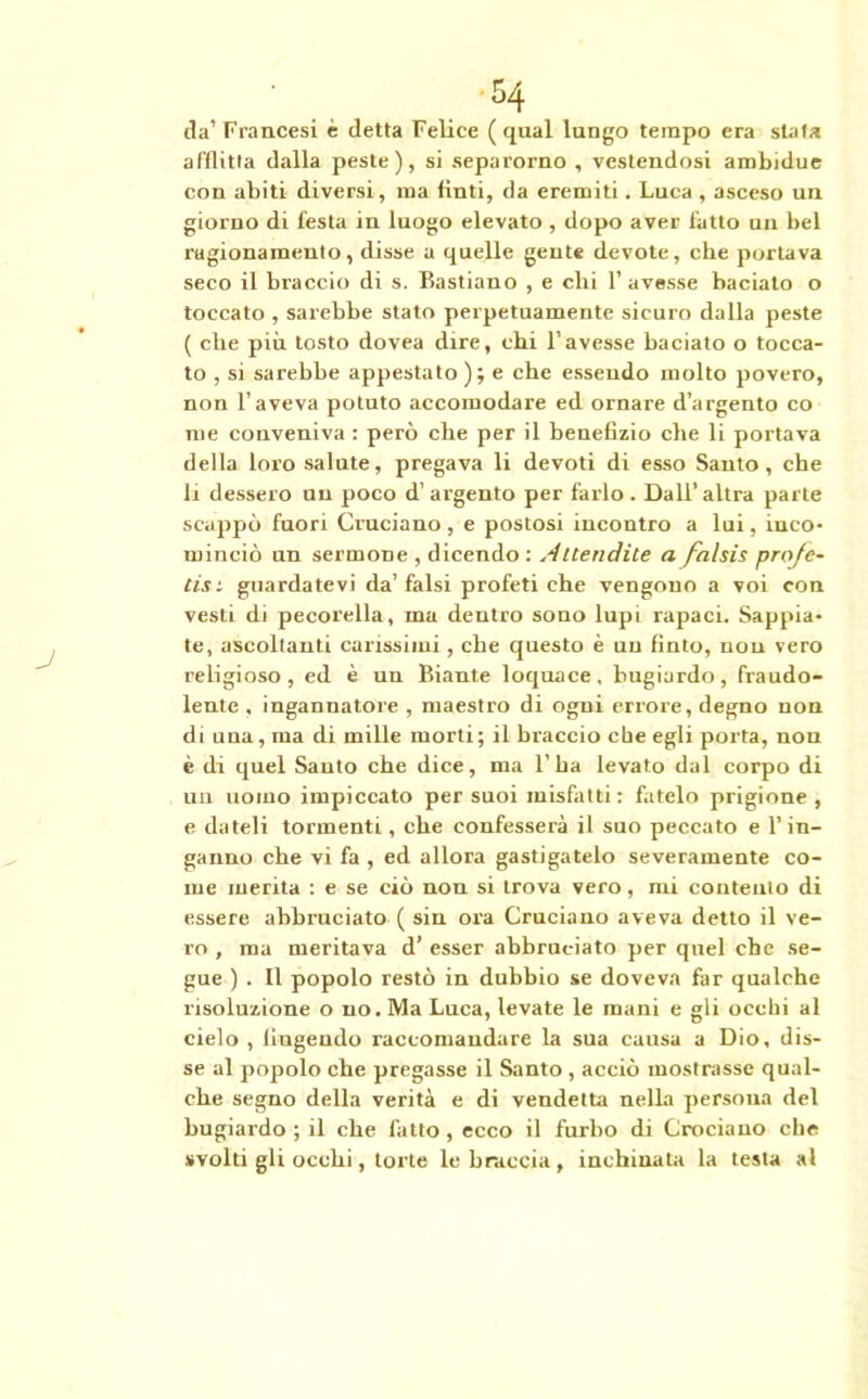 da’ Francesi è detta Felice ( qual lungo tempo era stata afflitta dalla peste), si separorno , vestendosi ambidue con abiti diversi, ma finti, da eremiti. Luca , asceso un giorno di festa in luogo elevato , dopo aver fatto un bel ragionamento, disse a quelle gente devote, che portava seco il braccio di s. Bastiano , e clii l’avesse baciato o toccato , sarebbe stato perpetuamente sicuro dalla peste ( che più tosto dovea dire, chi l’avesse baciato o tocca- to , si sarebbe appestato ); e che esseudo molto povero, non l’aveva potuto accomodare ed ornare d’argento co me conveniva : però che per il benefizio che li portava della loro salute, pregava li devoti di esso Santo, che li dessero un poco d’ argento per farlo . Dall’altra parte scappò fuori Cruciano, e postosi incontro a lui, inco- minciò un sermone , dicendo : Attendile a falsis profe- tisi guardatevi da’falsi profeti che vengono a voi con vesti di pecorella, ma dentro sono lupi rapaci. Sappia- te, ascoltanti carissimi, che questo è un finto, non vero religioso, ed è un Biante loquace, bugiardo, fraudo- lente , ingannatore , maestro di ogni errore, degno non di una, ma di mille morti; il braccio che egli porta, non è di quel Santo che dice, ma 1’ ba levato dal corpo di un uomo impiccato per suoi misfatti: fatelo prigione, e dateli tormenti, che confesserà il suo peccato e l’in- ganno che vi fa , ed allora gastigatelo severamente co- me merita : e se ciò non si trova vero, mi contento di essere abbruciato ( sin ora Cruciano aveva detto il ve- ro , ma meritava d’ esser abbruciato per quel che se- gue ) . Il popolo restò in dubbio se doveva far qualche risoluzione o no. Ma Luca, levate le mani e gli occhi al cielo , fingendo raccomandare la sua causa a Dio, dis- se al popolo che pregasse il Santo , acciò mostrasse qual- che segno della verità e di vendetta nella persona del bugiardo ; il che fatto, ecco il furbo di Crociano che svolti gli occhi, torte le braccia, inchinata la testa al