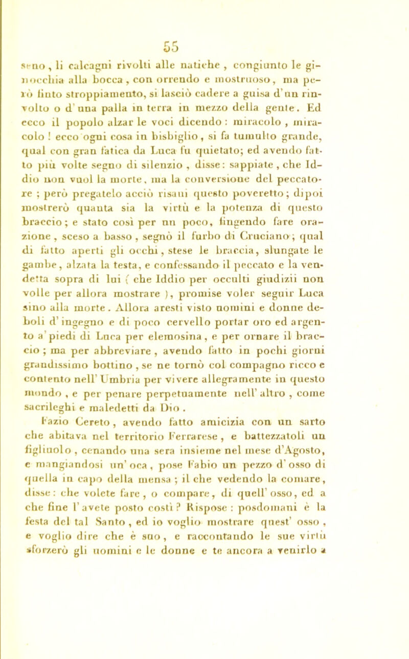 seno, li calcagni rivolti alle natiche , congiunto le gi- nocchia alla bocca , con orrendo e mostruoso, ina pe- lò liuto stroppiamelo, si lasciò cadere a guisa d’un rin- volto o d'una palla in terra in mezzo della geule. Ed ecco il popolo alzar le voci dicendo : miracolo , mira- colo ! ecco ogni cosa in bisbiglio, si fa tumulto grande, qual con gran fatica da Luca lu quietato; ed avendo fat- to più volte segno di silenzio , disse: sappiate , che Id- dio non vuol la morte. ma la conversione del peccato- re ; però pregatelo acciò risani questo poveretto; dipoi mostrerò quanta sia la virtù e la potenza di questo braccio; e stato così per nn poco, fingendo fare ora- zione , sceso a basso , segnò il furbo di Cruciano ; qual di fatto aperti gli occhi, stese le braccia, slungate le gambe, alzata la testa, e confessando il peccato e la ven- detta sopra di lui ( che Iddio per occulti giudizii non volle per allora mostrare ), promise voler seguir Luca sino alla morte. Allora aresti visto nomini e donne de- boli d’ingegno e di poco cervello portar oro ed argen- to a piedi di Luca per elemosina, e per ornare il brac- cio ; ma per abbreviare , avendo fatto in pochi giorni grandissimo bottino , se ne tornò col compagno ricco c contento nell’Lamblia per vivere allegramente in questo mondo , e per penare perpetuamente nell’altro , come sacrileghi e maledetti da Dio . Lazio Cereto, avendo fatto amicizia con un sarto che abitava nel territorio f errarese, e battezzatoli un figliuolo , cenando una sera insieme nel mese d’Agosto, c mangiandosi un’oca, pose Labio un pezzo d’osso di quella in capo della mensa ; il che vedendo la comare, disse: che volete fare, o compare, di quell’osso, ed a che fine l’avete posto costì? Rispose: posdomani è la festa del tal Santo , ed io voglio mostrare quest’ osso , e voglio dire che è sao, e raccontando le sue virlù sforzerò gli uomini e le donne e te ancora a venirlo a