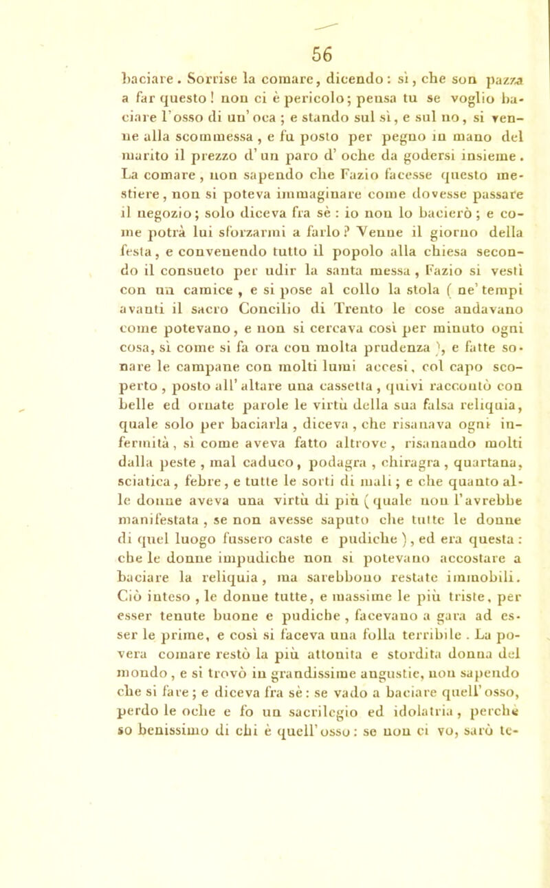 baciare. Sorrise la comare, dicendo: sì, che son pazza a far questo ! non ci è pericolo; pensa tu se voglio ba- ciare l’osso di un’oca ; e stando sul sì, e sul no, si Ten- ue alla scommessa , e fu posto per pegno in mano del marito il prezzo d’ un paro d’ oche da godersi insieme. La comare , uon sapendo che Fazio facesse questo me- stiere, non si poteva immaginare come dovesse passare il negozio; solo diceva fra sè : io non lo bacierò ; e co- me potrà lui sforzarmi a farlo? Tenne il giorno della festa, e convenendo tutto il popolo alla chiesa secon- do il consueto per udir la santa messa , Fazio si vestì con un camice , e si pose al collo la stola ( ne’tempi avanti il sacro Concilio di Trento le cose andavano come potevano, e uon si cercava così per minuto ogni cosa, sì come si fa ora con molta prudenza ', e fatte so- nare le campane con molti lumi accesi, col capo sco- perto , posto all’ altare una cassetta, quivi raccontò con belle ed ornate parole le virtù della sua falsa reliquia, quale solo per baciarla , diceva , che risanava ogni in- fermità , sì come aveva fatto altrove, risanando molti dalla peste , mal caduco, podagra , chiragra , quartana, sciatica, febre, e tutte le sorti di mali; e che quanto al- le doune aveva una virtù di più (quale non l’avrebhe manifestata , se non avesse saputo che tutte le donne di quel luogo fussero caste e pudiche ), ed era questa : che le donne impudiche non si potevano accostare a baciare la reliquia, ma sarebbono restate immobili. Ciò inteso , le donue tutte, e massime le più triste, per esser tenute buone e pudiche , facevano a gara ad es- ser le prime, e così si faceva una folla terribile . La po- vera comare restò la più attonita e stordita donna del mondo , e si trovò in grandissime angustie, nou sapendo che si fare ; e diceva fra sè : se vado a baciare quell’osso, perdo le oche e fo un sacrilegio ed idolatria , perche so benissimo di chi è quell’osso: se non ci vo, sarò te-