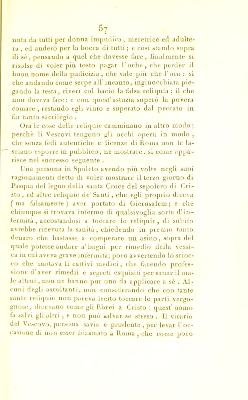 5? nuta da tutti per donna impudica , meretrice ed adulte- ra , ed auderù per la bocca di tutti ; e cosi stando sopra di sé, pensando a quel che dovesse lare, Umilmente si risolse di voler più tosto pagar 1’oche , che perder il buon nome della pudicizia , che vale più che l’oro : sì che andando come serpe all’ incanto, inginocchiata pie- gando la testa, riverì col bacio la falsa reliquia ; il ebe non doveva fare: e con quest'astuzia superò la povera comare , restando egli viuto e superato dal peccato in far tanto sacrilegio . Ora le cose delle reliquie camminano in altro modo; perchè li Vescovi tengono gli ocelli aperti in modo , che senza fedi autentiche e licenze di Roma uon le la- sciano esporre in pubblico, nè mostrare , sì come appa- risce nel successo seguente . Una persona in Spoleto avendo più volte negli suoi ragionamenti detto di voler mostrare il terzo giorno di Pasqua del legno della sauta Croce del sepolcro di Cri- sto, ed altre reliquie de’Santi , che egli proprio diceva (ma falsamente) avt?r portato di Gierusalem ; e che chiunque si trovava iufermo di qualsivoglia sorte d’in- fermità , accostandosi a toccare le reliquie, di subito avrebbe ricevuta la sauità , chiedendo in premio tanto denaro che bastasse a comperare un asino, sopra del quale potesse andare a’bagni per rimedio della vessi- ca in cui aveva grave infermità; poco avvertendo lo scioc- co che imitava li cattivi medici , che facendo profes- sione d’aver rimedii e segreti esquisiti per sanar il ma- le altrui , non ne hanno pur uno da applicare a sè . Al- cuni degli ascoltanti , uon considerando che con tante sauté reliquie non pareva lecito toccare le parti vergo- gnose, dicevano come gli Ebrei a Cristo : quest’ uomo la salvi gli altri, e non può salvar se stesso . Il vicario del Vescovo, persona savia e prudente , per levar l’oc- casione di non esser biasmato a Roma , che come poco