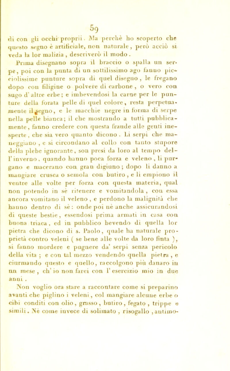 5q ili con gli occhi proprii. iMa perchè ho scoperto che questo segno è artificiale, non naturale, però acciò si veda la lor malizia , descriverò il modo. Prima disegnano sopra il braccio o spalla un ser- pe, poi con la punta di un sottilissimo ago fanno pic- ciolissime punture sopra di quel diseguo , le fregano dopo con Uligine o polvere di carbone , o vero con sugo d’altre erbe; e imbevendosi la carne per le pun- ture della forata pelle di quel colore, resta perpetua- mente il^egno, e le macchie negre in forma di serpe nella pelle bianca; il che mostrando a tutti pubblica- mente, fanno credere con questa frande alle genti ine- sperte, che sia vero quanto dicono . Li serpi che ma- neggiano , e si circondano al collo con tanto stupore della plebe ignorante, soa presi da loro al tempo del- l’inverno. quando hanno poca forza e veleno , li pur- gano e macerano con gran digiuno ; dopo li danno a mangiare crusca o semola cou butiro , e li empiono il ventre alle volte per forza con questa materia, qual non potendo in sé ritenere e vomitandola , cou essa ancora vomitano il veleno , e perdono la malignità che hanno dentro di sé: onde poi nè anche assicurandosi di qneste bestie, essendosi prima armati in casa con buona triaca, ed in pubblico bevendo di quella lor pietra che dicono di s. Paolo, quale ha naturale pro- prietà contro veleni ( se bene alle volte da loro finta ), si fanno mordere e pugnere da’ serpi senza pericolo della vita ; e con tal mezzo vendendo quella pietra , e ciurmando questo e quello, raccolgono più danaro in nn mese , eh’ io non farei con 1’ esercizio mio in due anni . Non voglio ora stare a raccontare come si preparino avanti che piglino i veleni , col mangiare alcune erbe o cibi conditi con olio, grasso, butiro, fegato , trippe e simili. Ne come invece di solimato , risogallo ,autiino-