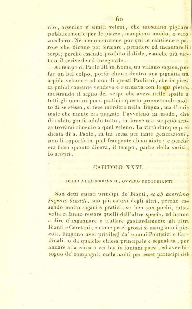 nio , arsenico e simili veleni, che mostrano pigliare pubblicamente per le piazze , mangiano amido, o vero zucchero . Nè meno conviene por qui le cantilene e pa- role che dicono per fermare , prendere ed incantare li serpi ; perchè essendo proibito il dirle , e anche più vie- tato il scriverle ed insegnarle . Al tempo di Paolo III in Roma, un villano sagace, per far un bel colpo, portò chiuso dentro una pignatta un aspide velenoso ad uno di questi Pauliani , che in piaz- za pubblicamente vendeva e ciurmava con la spa pietra, mostrando il seguo del serpe che aveva nelle spalle a tutti gli uomini poco pratici : questo promettendo mol- lo di se stesso , si fece mordere nella lingua , ma 1’ ani- male ebe niente era purgato l’avvelenò in modo, che di subito gonfiandolo tutto , in breve ora scoppiò sen- za trovarsi rimedio a quel veleno. La virtù dunque pre- dicata di' s. Paolo, in lui scesa per tante generazioni, non li apportò in quel frangente alcun aiuto ; e perchè era falso quanto diceva, il tempo, padre della verità , lo scoprì. CAPITOLO XXVI. DELLl ALtACERBlANTl, OVVERO PROTO BIANTI Son detti questi principi de’ Bianti, et ab acerrimo ingenio biaruii, son più cattivi degli altri, perchè es- sendo molto sagaci e pratici, se ben son pochi, tutta- volta ci fanno restare quelli dell’altre specie, ed hanno ardire d’ingannare e truffare gagliardamente gli altri Bianti e Geretani ; e come pesci grossi si mangiano i pic- coli. fingono aver privilegi da’sommi Pontefici e Car- dinali, o da qualche chiesa principale e segnalata , per andare alla cerca o ver bia in lontani paesi, ed aver bi- sogno de’ compagni ; onde molti per esser partecipi del