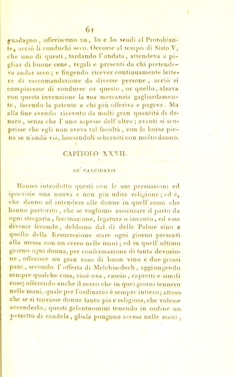guadagno , offeriscono 20, 3o e 5o scudi al Protobinn- te, acciò li conducbi seco. Occorse al tempo di Sisto V, che uno di questi , tardando l’andata , attendeva a pi- gliar di buone cene, regali e presenti da chi pretende- va andar seco ; e Ungendo ricever continuamente lette* re di raccomandazione da diverse persone , acciò si compiacesse di condurre or questo , or quello, alzava con questa invenzione la sua mercanzia gagliardamen- te, facendo la patente a chi più offeriva e pagava . Ma alla fine avendo ricevuto da molti gran quantità di de- naro, senza che 1’ uno sapesse dell’altro ; avanti si sco- prisse che egli non aveva tal facoltà , con la borsa pie- na se n’andò via, lasciandoli scherniti con molto danno. CAPITOLO XXVII. ne’ CALCIDARH Hanno introdotto questi con le sue persuasioni ed ipocrisie una nuova e non più udita religione ; ed è, che danno ad intendere alle donne in quell’anno che hanno partorito , che se vogliono assicurare il parto da ogni stregaria, fascinazione, legatura o incanto, ed esse divenir feconde, debbono dal di delle Palme sino a quello della Resurrezione stare ogni giorno presenti alla inessa con un cereo nelle mani ; ed in quell’ ultimo giorno ogni donna, per confermazione di tanta devozio- ne , offerisce un gran vaso di buon vino c due grossi pani , secondo 1’ offerta di Mclchiscdech , aggiungendo sempre qualche cosa, cioè ova , cascio , capretti e simili cose; offerendo anche il cereo che in quei giorni tennero nelle mani, quale per l’ordinario è sempre intiero; atteso che se si trovasse donna tanto pia e religiosa, che volesse accenderlo, questi galantuomini tenendo in ordine un pezzetto di candela, gliela pongono accesa nelle inani,